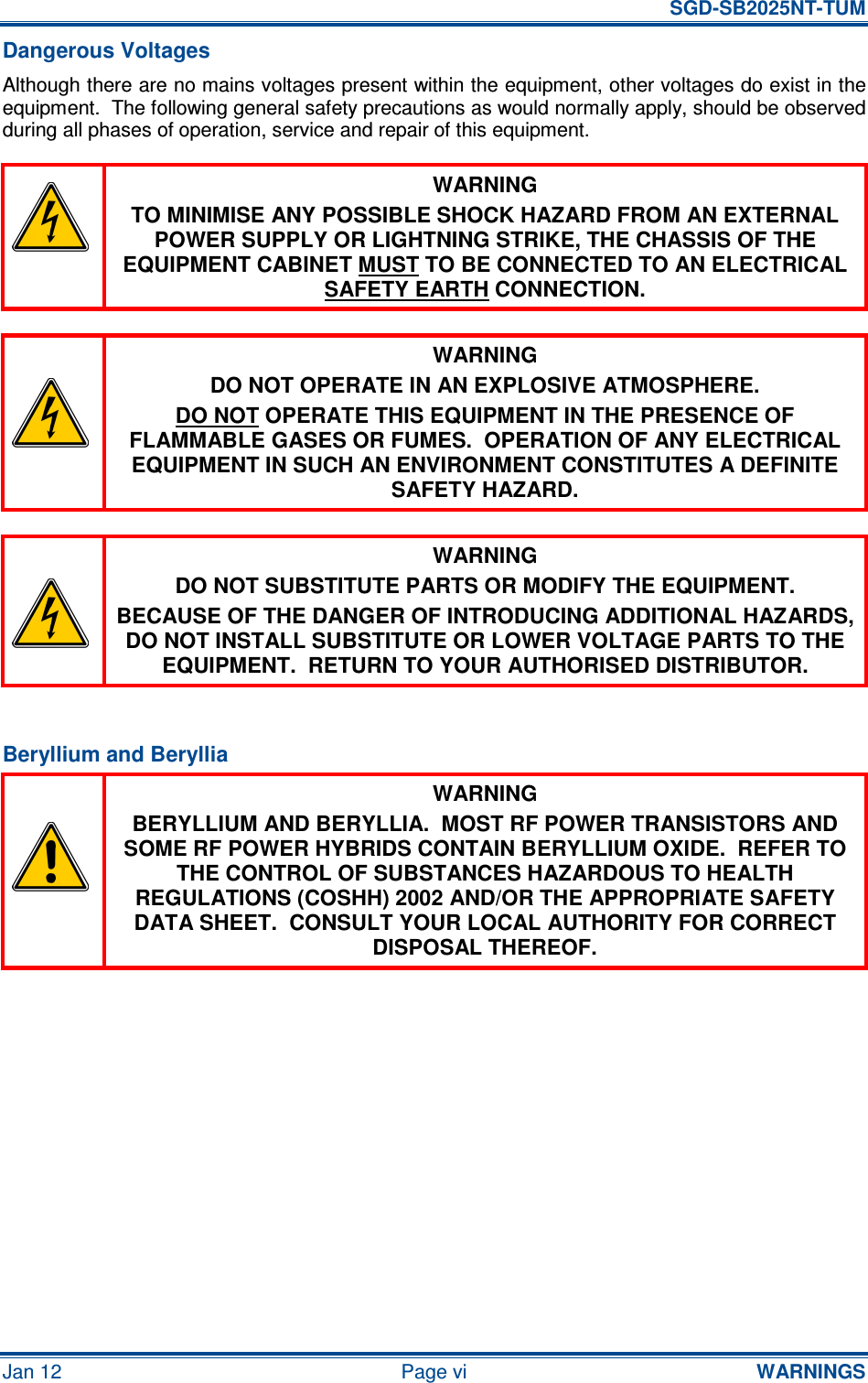   SGD-SB2025NT-TUM Jan 12  Page vi  WARNINGS Dangerous Voltages Although there are no mains voltages present within the equipment, other voltages do exist in the equipment.  The following general safety precautions as would normally apply, should be observed during all phases of operation, service and repair of this equipment.  WARNING TO MINIMISE ANY POSSIBLE SHOCK HAZARD FROM AN EXTERNAL POWER SUPPLY OR LIGHTNING STRIKE, THE CHASSIS OF THE EQUIPMENT CABINET MUST TO BE CONNECTED TO AN ELECTRICAL SAFETY EARTH CONNECTION.   WARNING DO NOT OPERATE IN AN EXPLOSIVE ATMOSPHERE. DO NOT OPERATE THIS EQUIPMENT IN THE PRESENCE OF FLAMMABLE GASES OR FUMES.  OPERATION OF ANY ELECTRICAL EQUIPMENT IN SUCH AN ENVIRONMENT CONSTITUTES A DEFINITE SAFETY HAZARD.   WARNING DO NOT SUBSTITUTE PARTS OR MODIFY THE EQUIPMENT. BECAUSE OF THE DANGER OF INTRODUCING ADDITIONAL HAZARDS, DO NOT INSTALL SUBSTITUTE OR LOWER VOLTAGE PARTS TO THE EQUIPMENT.  RETURN TO YOUR AUTHORISED DISTRIBUTOR.  Beryllium and Beryllia  WARNING BERYLLIUM AND BERYLLIA.  MOST RF POWER TRANSISTORS AND SOME RF POWER HYBRIDS CONTAIN BERYLLIUM OXIDE.  REFER TO THE CONTROL OF SUBSTANCES HAZARDOUS TO HEALTH REGULATIONS (COSHH) 2002 AND/OR THE APPROPRIATE SAFETY DATA SHEET.  CONSULT YOUR LOCAL AUTHORITY FOR CORRECT DISPOSAL THEREOF.  