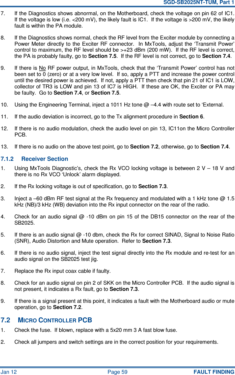   SGD-SB2025NT-TUM, Part 1 Jan 12  Page 59  FAULT FINDING 7.  If the Diagnostics shows abnormal, on the Motherboard, check the voltage on pin 62 of IC1.  If the voltage is low (i.e. &lt;200 mV), the likely fault is IC1.  If the voltage is &gt;200 mV, the likely fault is within the PA module. 8.  If the Diagnostics shows normal, check the RF level from the Exciter module by connecting a Power Meter directly to the Exciter RF connector.  In MxTools, adjust the ‘Transmit Power’ control to maximum, the RF level should be &gt;+23 dBm (200 mW).  If the RF level is correct, the PA is probably faulty, go to Section 7.5.  If the RF level is not correct, go to Section 7.4. 9.  If there is No RF power output, in MxTools, check that the ‘Transmit Power’ control has not been set to 0 (zero) or at a very low level.  If so, apply a PTT and increase the power control until the desired power is achieved.  If not, apply a PTT then check that pin 21 of IC1 is LOW, collector of TR3 is LOW and pin 13 of IC7 is HIGH.  If these are OK, the Exciter or PA may be faulty.  Go to Section 7.4, or Section 7.5. 10.  Using the Engineering Terminal, inject a 1011 Hz tone @ –4.4 with route set to ‘External. 11.  If the audio deviation is incorrect, go to the Tx alignment procedure in Section 6. 12.  If there is no audio modulation, check the audio level on pin 13, IC11on the Micro Controller PCB. 13.  If there is no audio on the above test point, go to Section 7.2, otherwise, go to Section 7.4. 7.1.2  Receiver Section 1.  Using MxTools Diagnostic’s, check the Rx VCO locking voltage is between 2 V – 18 V and there is no Rx VCO ‘Unlock’ alarm displayed. 2.  If the Rx locking voltage is out of specification, go to Section 7.3. 3.  Inject a –60 dBm RF test signal at the Rx frequency and modulated with a 1 kHz tone @ 1.5 kHz (NB)/3 kHz (WB) deviation into the Rx input connector on the rear of the radio. 4.  Check for an audio  signal @ -10  dBm  on pin 15 of the  DB15  connector on the rear of the SB2025. 5.  If there is an audio signal @ -10 dbm, check the Rx for correct SINAD, Signal to Noise Ratio (SNR), Audio Distortion and Mute operation.  Refer to Section 7.3. 6.  If there is no audio signal, inject the test signal directly into the Rx module and re-test for an audio signal on the SB2025 test jig. 7.  Replace the Rx input coax cable if faulty. 8.  Check for an audio signal on pin 2 of SKK on the Micro Controller PCB.  If the audio signal is not present, it indicates a Rx fault, go to Section 7.3. 9.  If there is a signal present at this point, it indicates a fault with the Motherboard audio or mute operation, go to Section 7.2. 7.2  MICRO CONTROLLER PCB 1.  Check the fuse.  If blown, replace with a 5x20 mm 3 A fast blow fuse. 2.  Check all jumpers and switch settings are in the correct position for your requirements. 