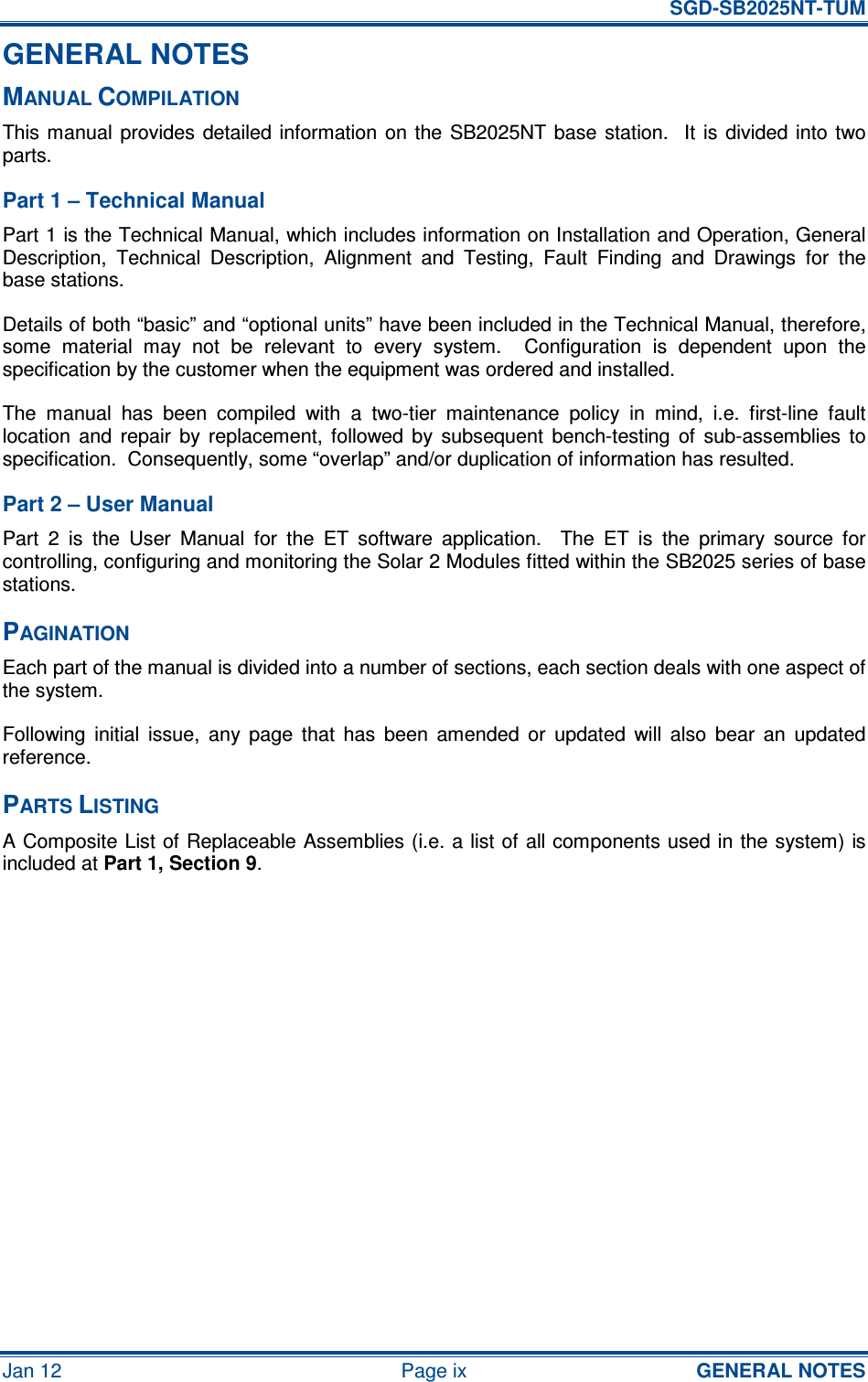   SGD-SB2025NT-TUM Jan 12  Page ix  GENERAL NOTES GENERAL NOTES MANUAL COMPILATION This manual  provides detailed information  on  the  SB2025NT  base  station.    It  is  divided into two parts. Part 1 – Technical Manual Part 1 is the Technical Manual, which includes information on Installation and Operation, General Description,  Technical  Description,  Alignment  and  Testing,  Fault  Finding  and  Drawings  for  the base stations.   Details of both “basic” and “optional units” have been included in the Technical Manual, therefore, some  material  may  not  be  relevant  to  every  system.    Configuration  is  dependent  upon  the specification by the customer when the equipment was ordered and installed. The  manual  has  been  compiled  with  a  two-tier  maintenance  policy  in  mind,  i.e.  first-line  fault location  and  repair  by  replacement,  followed  by  subsequent  bench-testing  of  sub-assemblies  to specification.  Consequently, some “overlap” and/or duplication of information has resulted. Part 2 – User Manual Part  2  is  the  User  Manual  for  the  ET  software  application.    The  ET  is  the  primary  source  for controlling, configuring and monitoring the Solar 2 Modules fitted within the SB2025 series of base stations. PAGINATION Each part of the manual is divided into a number of sections, each section deals with one aspect of the system. Following  initial  issue,  any  page  that  has  been  amended  or  updated  will  also  bear  an  updated reference. PARTS LISTING A Composite List of Replaceable Assemblies (i.e. a list of all components used in the system) is included at Part 1, Section 9.     