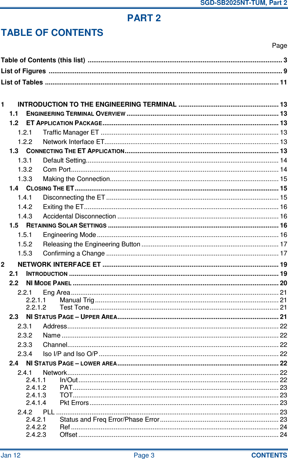   SGD-SB2025NT-TUM, Part 2 Jan 12  Page 3  CONTENTS PART 2 TABLE OF CONTENTS   Page Table of Contents (this list)  ......................................................................................................... 3 List of Figures  .............................................................................................................................. 9 List of Tables .............................................................................................................................. 11  1 INTRODUCTION TO THE ENGINEERING TERMINAL ...................................................... 13 1.1 ENGINEERING TERMINAL OVERVIEW.................................................................................. 13 1.2 ET APPLICATION PACKAGE............................................................................................... 13 1.2.1 Traffic Manager ET ................................................................................................ 13 1.2.2 Network Interface ET.............................................................................................. 13 1.3 CONNECTING THE ET APPLICATION................................................................................... 13 1.3.1 Default Setting........................................................................................................ 14 1.3.2 Com Port................................................................................................................ 14 1.3.3 Making the Connection........................................................................................... 15 1.4 CLOSING THE ET.............................................................................................................. 15 1.4.1 Disconnecting the ET ............................................................................................. 15 1.4.2 Exiting the ET......................................................................................................... 16 1.4.3 Accidental Disconnection ....................................................................................... 16 1.5 RETAINING SOLAR SETTINGS............................................................................................ 16 1.5.1 Engineering Mode .................................................................................................. 16 1.5.2 Releasing the Engineering Button .......................................................................... 17 1.5.3 Confirming a Change ............................................................................................. 17 2 NETWORK INTERFACE ET ............................................................................................... 19 2.1 INTRODUCTION................................................................................................................. 19 2.2 NI MODE PANEL............................................................................................................... 20 2.2.1 Eng Area................................................................................................................ 21 2.2.1.1 Manual Trig................................................................................................... 21 2.2.1.2 Test Tone...................................................................................................... 21 2.3 NI STATUS PAGE – UPPER AREA....................................................................................... 21 2.3.1 Address.................................................................................................................. 22 2.3.2 Name ..................................................................................................................... 22 2.3.3 Channel.................................................................................................................. 22 2.3.4 Iso I/P and Iso O/P ................................................................................................. 22 2.4 NI STATUS PAGE – LOWER AREA....................................................................................... 22 2.4.1 Network.................................................................................................................. 22 2.4.1.1 In/Out............................................................................................................ 22 2.4.1.2 PAT............................................................................................................... 23 2.4.1.3 TOT............................................................................................................... 23 2.4.1.4 Pkt Errors...................................................................................................... 23 2.4.2 PLL ........................................................................................................................ 23 2.4.2.1 Status and Freq Error/Phase Error................................................................ 23 2.4.2.2 Ref ................................................................................................................ 24 2.4.2.3 Offset ............................................................................................................ 24 