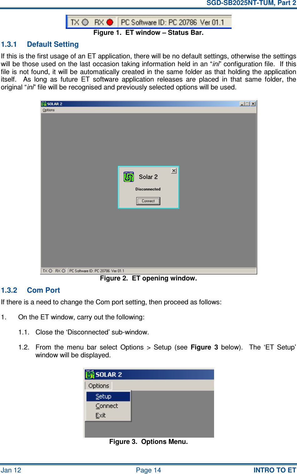   SGD-SB2025NT-TUM, Part 2 Jan 12  Page 14  INTRO TO ET Figure 1.  ET window – Status Bar. 1.3.1  Default Setting If this is the first usage of an ET application, there will be no default settings, otherwise the settings will be those used on the last occasion taking information held in an “ini” configuration file.  If this file is not found, it will be automatically created in the same folder as that holding the application itself.    As  long  as  future  ET  software  application  releases  are  placed  in  that  same  folder,  the original “ini” file will be recognised and previously selected options will be used. Figure 2.  ET opening window. 1.3.2  Com Port If there is a need to change the Com port setting, then proceed as follows: 1.  On the ET window, carry out the following: 1.1.  Close the ‘Disconnected’ sub-window. 1.2.  From  the  menu  bar  select  Options  &gt;  Setup  (see  Figure  3  below).    The  ‘ET  Setup’ window will be displayed. Figure 3.  Options Menu. 