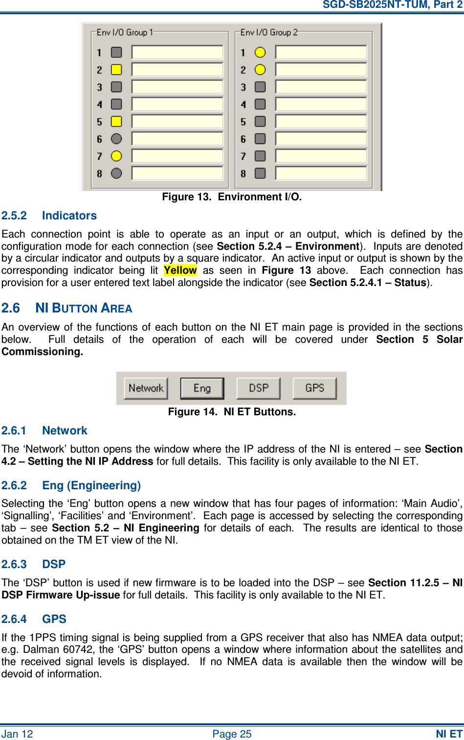   SGD-SB2025NT-TUM, Part 2 Jan 12  Page 25 NI ET Figure 13.  Environment I/O. 2.5.2  Indicators Each  connection  point  is  able  to  operate  as  an  input  or  an  output,  which  is  defined  by  the configuration mode for each connection (see Section 5.2.4 – Environment).  Inputs are denoted by a circular indicator and outputs by a square indicator.  An active input or output is shown by the corresponding  indicator  being  lit Yellow  as  seen  in Figure  13  above.    Each  connection  has provision for a user entered text label alongside the indicator (see Section 5.2.4.1 – Status). 2.6  NI BUTTON AREA An overview of the functions of  each button  on  the  NI  ET main  page is provided in the sections below.    Full  details  of  the  operation  of  each  will  be  covered  under Section  5  Solar Commissioning. Figure 14.  NI ET Buttons. 2.6.1  Network The ‘Network’ button opens the window where the IP address of the NI is entered – see Section 4.2 – Setting the NI IP Address for full details.  This facility is only available to the NI ET. 2.6.2  Eng (Engineering) Selecting the ‘Eng’ button opens a new window that has four pages of information: ‘Main Audio’, ‘Signalling’, ‘Facilities’ and ‘Environment’.  Each page is accessed by selecting the corresponding tab  –  see Section  5.2  –  NI  Engineering  for  details  of  each.    The  results  are  identical to  those obtained on the TM ET view of the NI. 2.6.3  DSP The ‘DSP’ button is used if new firmware is to be loaded into the DSP – see Section 11.2.5 – NI DSP Firmware Up-issue for full details.  This facility is only available to the NI ET. 2.6.4  GPS If the 1PPS timing signal is being supplied from a GPS receiver that also has NMEA data output; e.g. Dalman 60742, the ‘GPS’ button opens a window where information about the satellites and the  received  signal  levels  is  displayed.    If  no  NMEA  data  is  available  then  the  window  will  be devoid of information. 