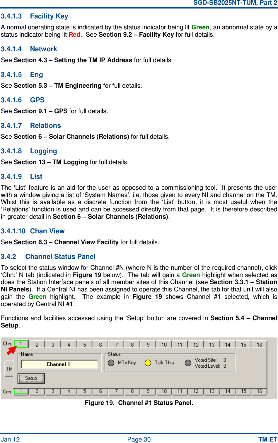   SGD-SB2025NT-TUM, Part 2 Jan 12  Page 30 TM ET 3.4.1.3  Facility Key A normal operating state is indicated by the status indicator being lit Green, an abnormal state by a status indicator being lit Red.  See Section 9.2 – Facility Key for full details. 3.4.1.4  Network See Section 4.3 – Setting the TM IP Address for full details. 3.4.1.5  Eng See Section 5.3 – TM Engineering for full details. 3.4.1.6  GPS See Section 9.1 – GPS for full details. 3.4.1.7  Relations See Section 6 – Solar Channels (Relations) for full details. 3.4.1.8  Logging See Section 13 – TM Logging for full details. 3.4.1.9  List The ‘List’ feature is an aid for the user as opposed to a commissioning tool.  It presents the user with a window giving a list of ‘System Names’, i.e. those given to every NI and channel on the TM.  Whist  this  is  available  as  a  discrete  function  from  the  ‘List’  button,  it  is  most  useful  when  the ‘Relations’ function is used and can be accessed directly from that page.  It is therefore described in greater detail in Section 6 – Solar Channels (Relations). 3.4.1.10  Chan View See Section 6.3 – Channel View Facility for full details. 3.4.2  Channel Status Panel To select the status window for Channel #N (where N is the number of the required channel), click ‘Chn:’ N tab (indicated in Figure 19 below).  The tab will gain a Green highlight when selected as does the Station Interface panels of all member sites of this Channel (see Section 3.3.1 – Station NI Panels).  If a Central NI has been assigned to operate this Channel, the tab for that unit will also gain  the Green  highlight.    The  example  in Figure  19  shows  Channel  #1  selected,  which  is operated by Central NI #1. Functions and facilities accessed using the ‘Setup’ button are covered in Section 5.4 – Channel Setup. Figure 19.  Channel #1 Status Panel. 