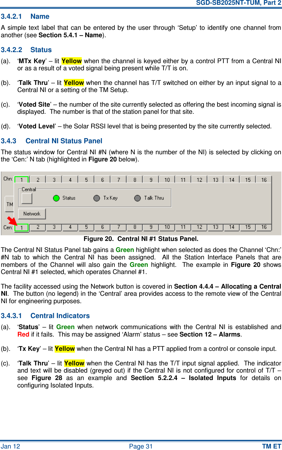   SGD-SB2025NT-TUM, Part 2 Jan 12  Page 31 TM ET 3.4.2.1  Name A simple  text  label that  can be entered by the  user  through ‘Setup’ to identify one channel from another (see Section 5.4.1 – Name). 3.4.2.2  Status (a).  ‘MTx Key’ – lit Yellow when the channel is keyed either by a control PTT from a Central NI or as a result of a voted signal being present while T/T is on. (b).  ‘Talk Thru’ – lit Yellow when the channel has T/T switched on either by an input signal to a Central NI or a setting of the TM Setup. (c).  ‘Voted Site’ – the number of the site currently selected as offering the best incoming signal is displayed.  The number is that of the station panel for that site. (d).  ‘Voted Level’ – the Solar RSSI level that is being presented by the site currently selected. 3.4.3  Central NI Status Panel The status window for Central NI #N (where N is the number of the NI) is selected by clicking on the ‘Cen:’ N tab (highlighted in Figure 20 below). Figure 20.  Central NI #1 Status Panel. The Central NI Status Panel tab gains a Green highlight when selected as does the Channel ‘Chn:’ #N  tab  to  which  the  Central  NI  has  been  assigned.    All  the  Station  Interface  Panels  that  are members  of  the  Channel  will  also  gain  the Green  highlight.    The  example  in Figure  20  shows Central NI #1 selected, which operates Channel #1. The facility accessed using the Network button is covered in Section 4.4.4 – Allocating a Central NI.  The button (no legend) in the ‘Central’ area provides access to the remote view of the Central NI for engineering purposes. 3.4.3.1  Central Indicators (a).  ‘Status’  –  lit Green  when  network  communications  with  the  Central  NI  is  established  and Red if it fails.  This may be assigned ‘Alarm’ status – see Section 12 – Alarms. (b).  ‘Tx Key’ – lit Yellow when the Central NI has a PTT applied from a control or console input. (c).  ‘Talk Thru’ – lit Yellow when the Central NI has the T/T input signal applied.  The indicator and text will be disabled (greyed out) if the Central NI is not configured for control of T/T – see Figure  28  as  an  example  and Section  5.2.2.4  –  Isolated  Inputs  for  details  on configuring Isolated Inputs. 