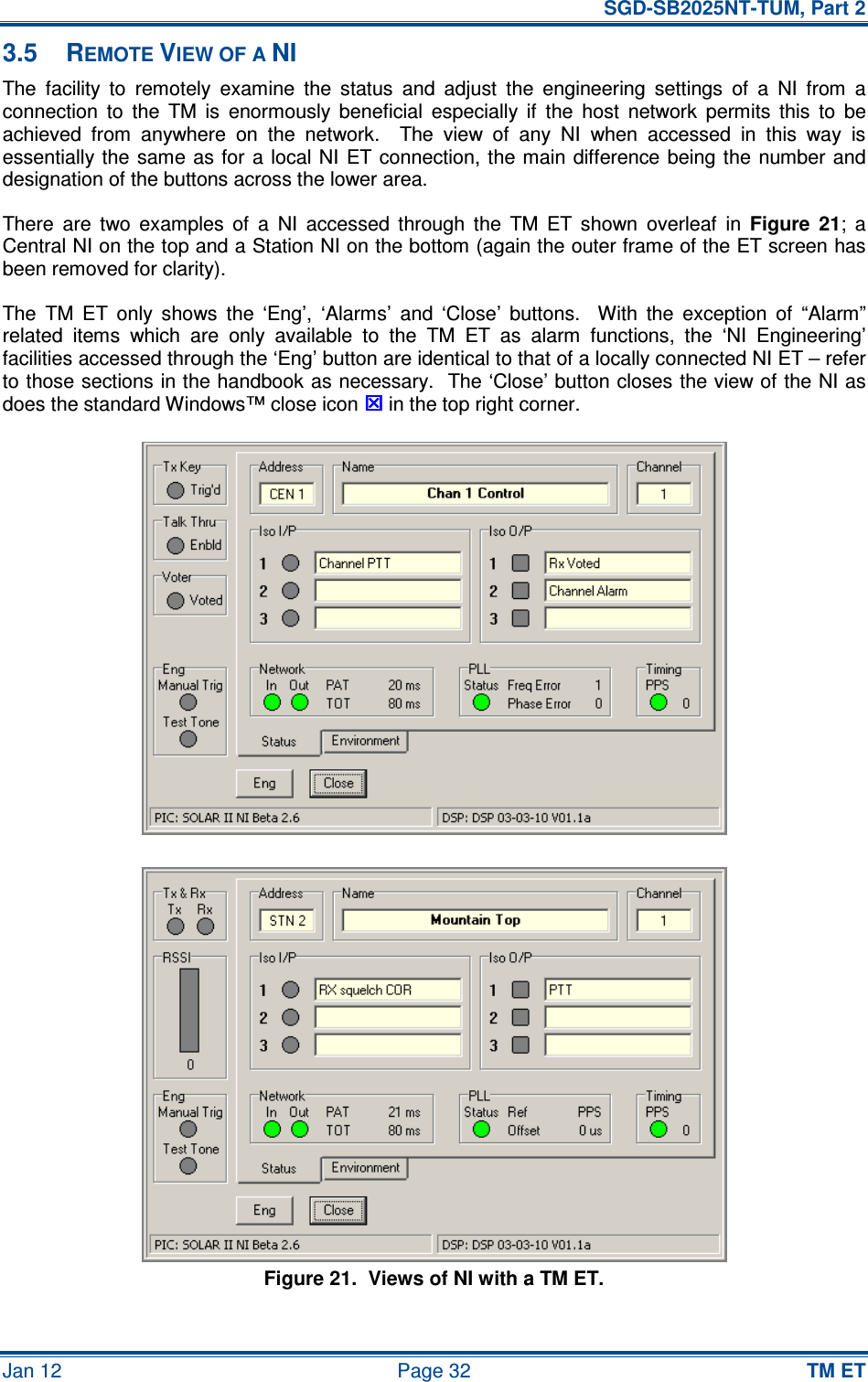   SGD-SB2025NT-TUM, Part 2 Jan 12  Page 32 TM ET 3.5  REMOTE VIEW OF A NI The  facility  to  remotely  examine  the  status  and  adjust  the  engineering  settings  of  a  NI  from  a connection  to  the  TM  is  enormously  beneficial  especially  if  the  host  network  permits  this  to  be achieved  from  anywhere  on  the  network.    The  view  of  any  NI  when  accessed  in  this  way  is essentially the  same as for  a local NI  ET  connection, the main difference being the  number and designation of the buttons across the lower area. There  are  two  examples  of  a  NI  accessed  through  the  TM  ET  shown  overleaf  in Figure  21;  a Central NI on the top and a Station NI on the bottom (again the outer frame of the ET screen has been removed for clarity). The  TM  ET  only  shows  the  ‘Eng’,  ‘Alarms’  and  ‘Close’  buttons.    With  the  exception  of  “Alarm” related  items  which  are  only  available  to  the  TM  ET  as  alarm  functions,  the  ‘NI  Engineering’ facilities accessed through the ‘Eng’ button are identical to that of a locally connected NI ET – refer to those sections in the handbook as necessary.  The ‘Close’ button closes the view of the NI as does the standard Windows™ close icon  in the top right corner.  Figure 21.  Views of NI with a TM ET. 