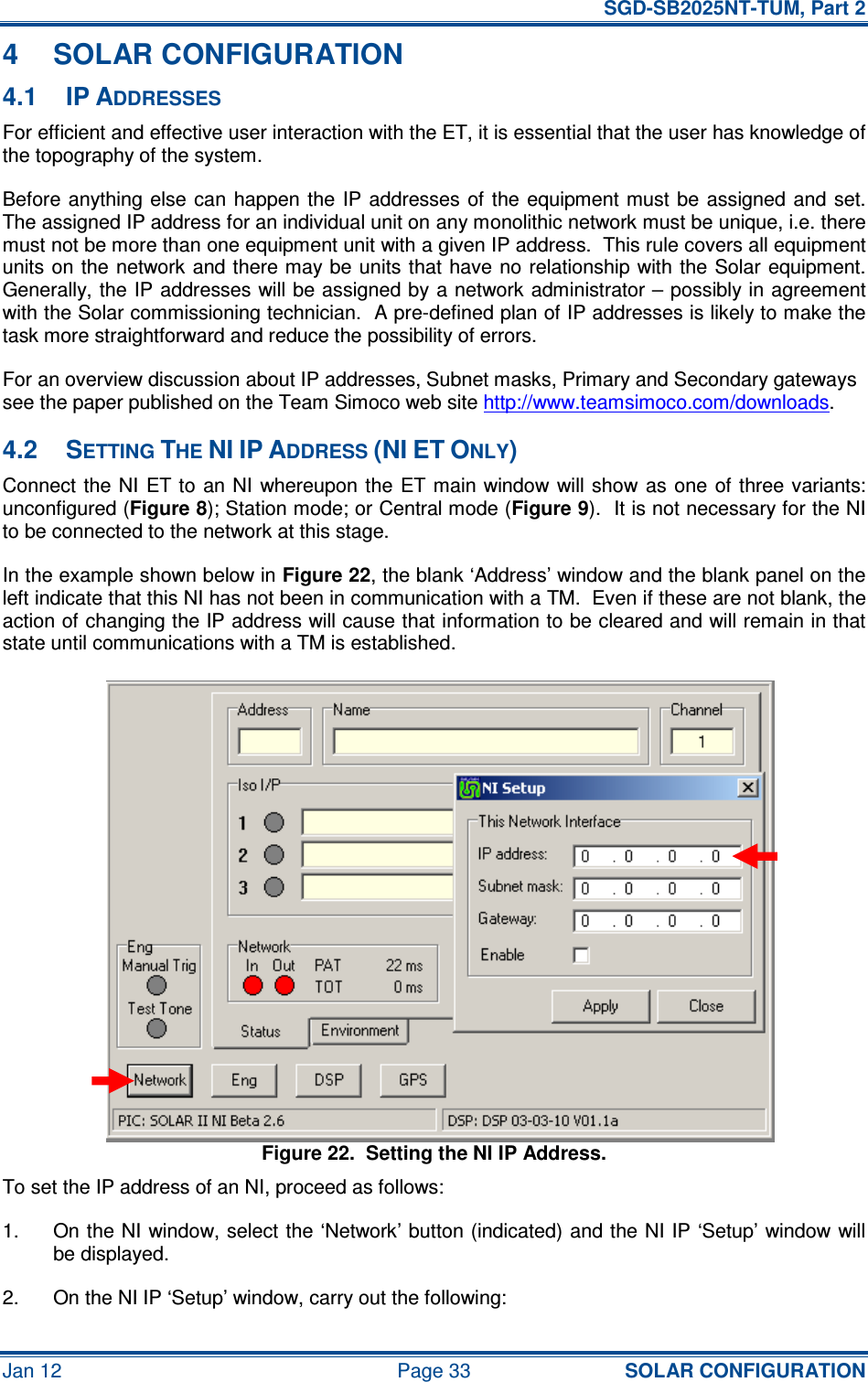   SGD-SB2025NT-TUM, Part 2 Jan 12  Page 33 SOLAR CONFIGURATION 4  SOLAR CONFIGURATION 4.1  IP ADDRESSES For efficient and effective user interaction with the ET, it is essential that the user has knowledge of the topography of the system. Before anything else  can happen  the  IP  addresses of  the equipment must  be  assigned and  set.  The assigned IP address for an individual unit on any monolithic network must be unique, i.e. there must not be more than one equipment unit with a given IP address.  This rule covers all equipment units on  the network and there may be units that have no relationship with the  Solar equipment.  Generally, the IP addresses will be assigned by a network administrator – possibly in agreement with the Solar commissioning technician.  A pre-defined plan of IP addresses is likely to make the task more straightforward and reduce the possibility of errors. For an overview discussion about IP addresses, Subnet masks, Primary and Secondary gateways see the paper published on the Team Simoco web site http://www.teamsimoco.com/downloads. 4.2  SETTING THE NI IP ADDRESS (NI ET ONLY) Connect the NI  ET to an NI whereupon the  ET main window will show  as  one of three variants: unconfigured (Figure 8); Station mode; or Central mode (Figure 9).  It is not necessary for the NI to be connected to the network at this stage. In the example shown below in Figure 22, the blank ‘Address’ window and the blank panel on the left indicate that this NI has not been in communication with a TM.  Even if these are not blank, the action of changing the IP address will cause that information to be cleared and will remain in that state until communications with a TM is established. Figure 22.  Setting the NI IP Address. To set the IP address of an NI, proceed as follows: 1.  On the NI window, select the ‘Network’ button (indicated) and the NI IP ‘Setup’ window will be displayed. 2.  On the NI IP ‘Setup’ window, carry out the following: 