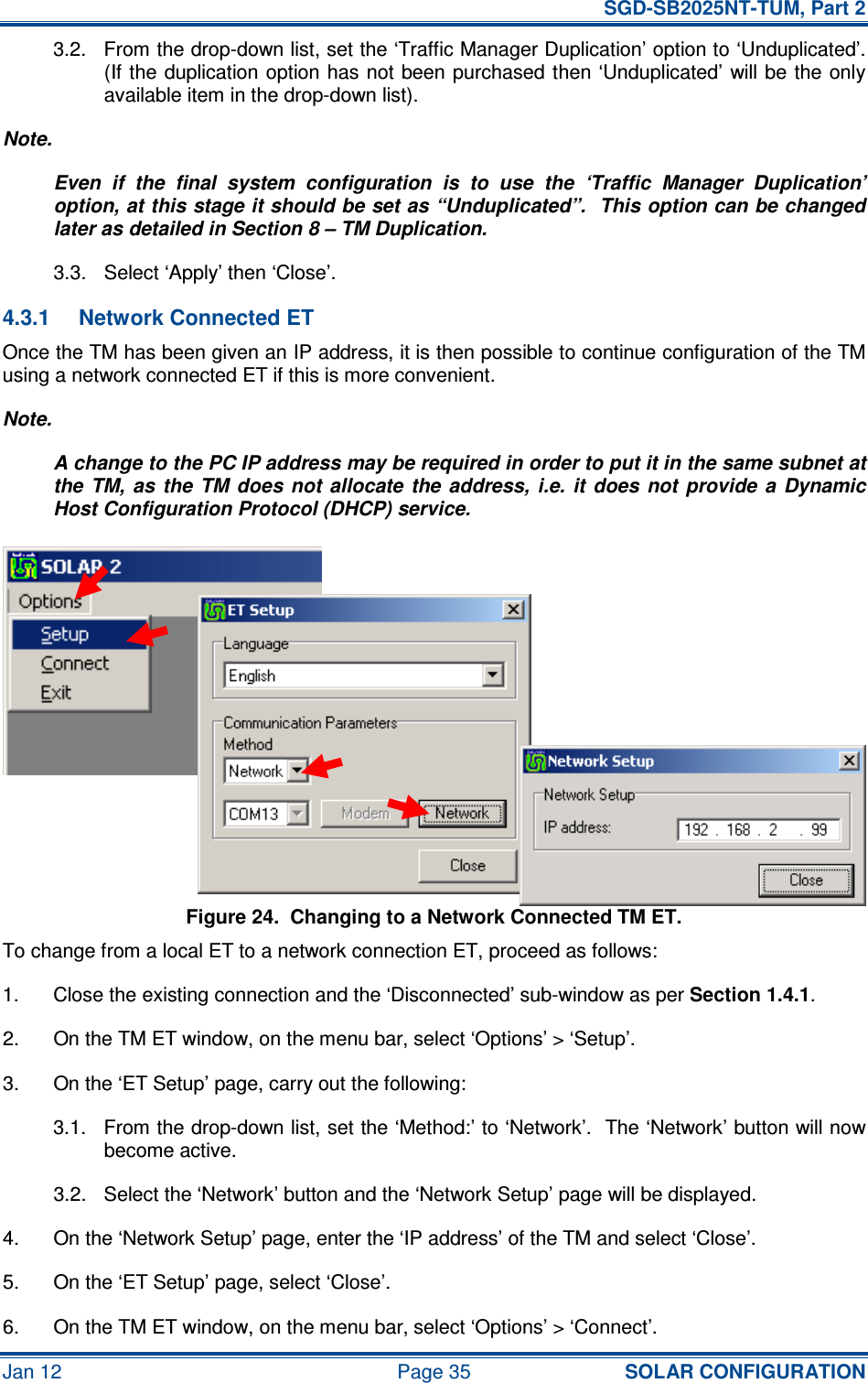   SGD-SB2025NT-TUM, Part 2 Jan 12  Page 35 SOLAR CONFIGURATION 3.2.  From the drop-down list, set the ‘Traffic Manager Duplication’ option to ‘Unduplicated’.  (If the duplication option has not been  purchased  then ‘Unduplicated’  will be  the only available item in the drop-down list). Note. Even  if  the  final  system  configuration  is  to  use  the  ‘Traffic  Manager  Duplication’ option, at this stage it should be set as “Unduplicated”.  This option can be changed later as detailed in Section 8 – TM Duplication. 3.3.  Select ‘Apply’ then ‘Close’. 4.3.1  Network Connected ET Once the TM has been given an IP address, it is then possible to continue configuration of the TM using a network connected ET if this is more convenient. Note. A change to the PC IP address may be required in order to put it in the same subnet at the  TM,  as  the  TM  does  not allocate  the address,  i.e. it  does not  provide  a  Dynamic Host Configuration Protocol (DHCP) service. Figure 24.  Changing to a Network Connected TM ET. To change from a local ET to a network connection ET, proceed as follows: 1.  Close the existing connection and the ‘Disconnected’ sub-window as per Section 1.4.1. 2.  On the TM ET window, on the menu bar, select ‘Options’ &gt; ‘Setup’. 3.  On the ‘ET Setup’ page, carry out the following: 3.1.  From the drop-down list, set the ‘Method:’ to ‘Network’.  The ‘Network’ button will now become active. 3.2.  Select the ‘Network’ button and the ‘Network Setup’ page will be displayed. 4.  On the ‘Network Setup’ page, enter the ‘IP address’ of the TM and select ‘Close’. 5.  On the ‘ET Setup’ page, select ‘Close’. 6.  On the TM ET window, on the menu bar, select ‘Options’ &gt; ‘Connect’. 