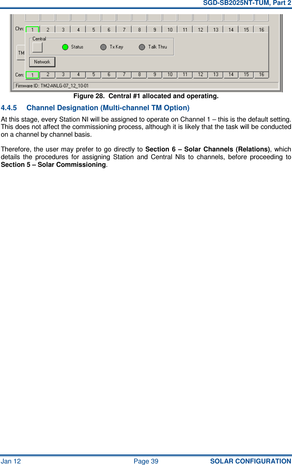   SGD-SB2025NT-TUM, Part 2 Jan 12  Page 39 SOLAR CONFIGURATION Figure 28.  Central #1 allocated and operating. 4.4.5  Channel Designation (Multi-channel TM Option) At this stage, every Station NI will be assigned to operate on Channel 1 – this is the default setting.  This does not affect the commissioning process, although it is likely that the task will be conducted on a channel by channel basis. Therefore, the user may prefer to  go directly to Section 6 – Solar Channels  (Relations), which details  the  procedures  for  assigning  Station  and  Central  NIs  to  channels,  before  proceeding  to Section 5 – Solar Commissioning.      