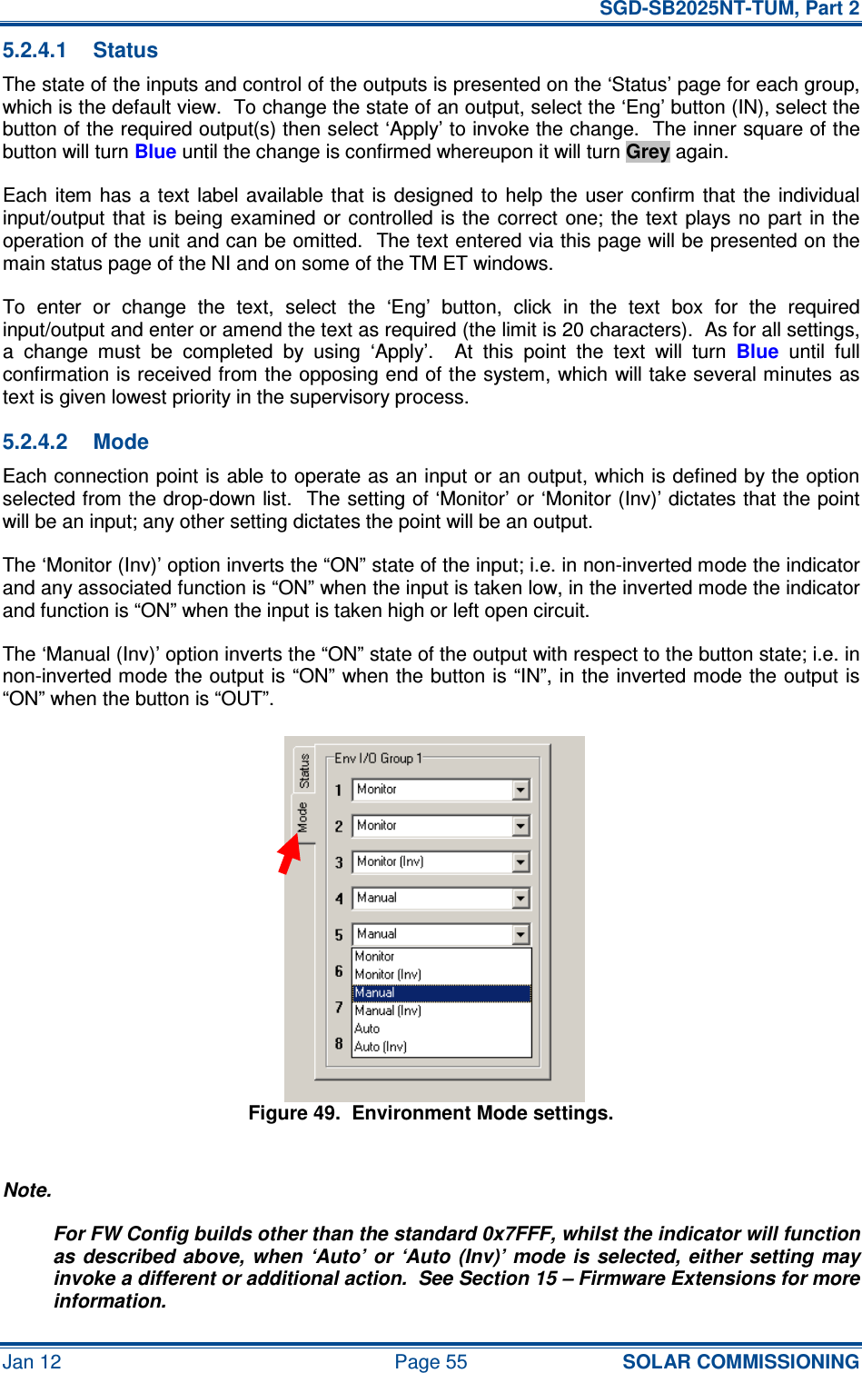   SGD-SB2025NT-TUM, Part 2 Jan 12  Page 55 SOLAR COMMISSIONING 5.2.4.1  Status The state of the inputs and control of the outputs is presented on the ‘Status’ page for each group, which is the default view.  To change the state of an output, select the ‘Eng’ button (IN), select the button of the required output(s) then select ‘Apply’ to invoke the change.  The inner square of the button will turn Blue until the change is confirmed whereupon it will turn Grey again. Each item  has  a text  label  available that  is  designed  to  help the  user  confirm  that  the individual input/output that is being  examined or controlled is the correct  one;  the  text  plays no  part  in the operation of the unit and can be omitted.  The text entered via this page will be presented on the main status page of the NI and on some of the TM ET windows. To  enter  or  change  the  text,  select  the  ‘Eng’  button,  click  in  the  text  box  for  the  required input/output and enter or amend the text as required (the limit is 20 characters).  As for all settings, a  change  must  be  completed  by  using  ‘Apply’.    At  this  point  the  text  will  turn Blue  until  full confirmation is received from the opposing end of the system, which will take several minutes as text is given lowest priority in the supervisory process. 5.2.4.2  Mode Each connection point is able to operate as an input or an output, which is defined by the option selected from the drop-down list.  The setting of ‘Monitor’ or ‘Monitor (Inv)’ dictates that the point will be an input; any other setting dictates the point will be an output. The ‘Monitor (Inv)’ option inverts the “ON” state of the input; i.e. in non-inverted mode the indicator and any associated function is “ON” when the input is taken low, in the inverted mode the indicator and function is “ON” when the input is taken high or left open circuit. The ‘Manual (Inv)’ option inverts the “ON” state of the output with respect to the button state; i.e. in non-inverted mode the output is “ON” when the button is “IN”, in the inverted mode the output is “ON” when the button is “OUT”. Figure 49.  Environment Mode settings.  Note. For FW Config builds other than the standard 0x7FFF, whilst the indicator will function as described above, when ‘Auto’ or  ‘Auto (Inv)’  mode  is  selected, either  setting  may invoke a different or additional action.  See Section 15 – Firmware Extensions for more information. 