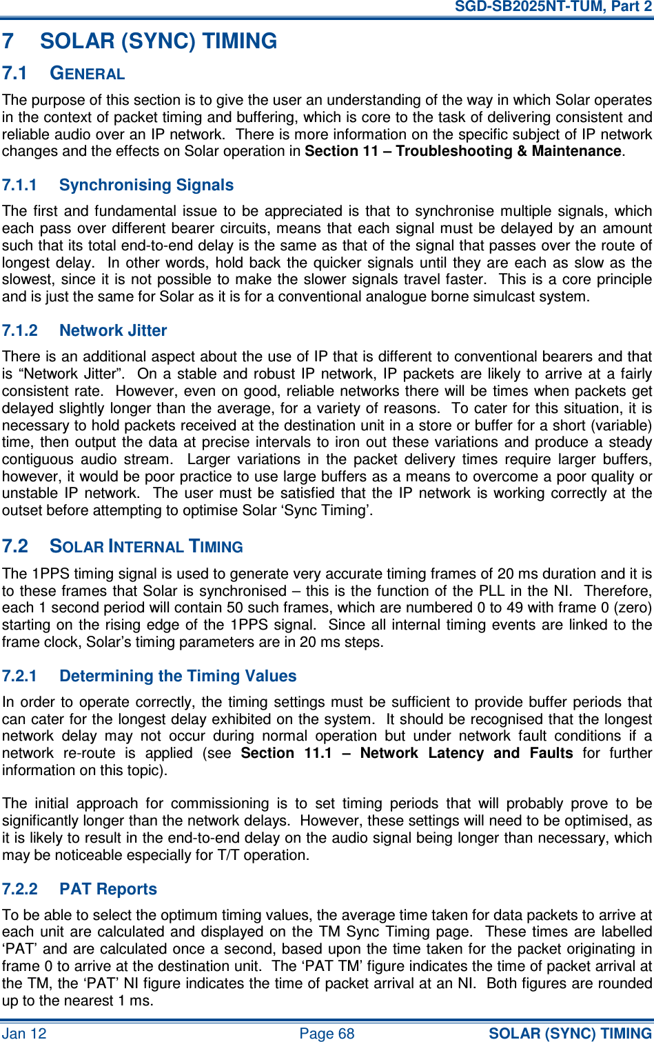   SGD-SB2025NT-TUM, Part 2 Jan 12  Page 68 SOLAR (SYNC) TIMING 7  SOLAR (SYNC) TIMING 7.1  GENERAL The purpose of this section is to give the user an understanding of the way in which Solar operates in the context of packet timing and buffering, which is core to the task of delivering consistent and reliable audio over an IP network.  There is more information on the specific subject of IP network changes and the effects on Solar operation in Section 11 – Troubleshooting &amp; Maintenance. 7.1.1  Synchronising Signals The first  and fundamental issue  to  be appreciated  is  that  to  synchronise  multiple  signals,  which each pass over  different bearer  circuits, means  that each signal must  be  delayed by  an amount such that its total end-to-end delay is the same as that of the signal that passes over the route of longest  delay.    In  other  words, hold  back  the  quicker  signals  until  they  are  each  as  slow as  the slowest, since it is not  possible to make the slower signals travel faster.  This is a  core  principle and is just the same for Solar as it is for a conventional analogue borne simulcast system. 7.1.2  Network Jitter There is an additional aspect about the use of IP that is different to conventional bearers and that is  “Network  Jitter”.    On  a stable  and  robust  IP  network,  IP  packets  are likely to  arrive  at  a fairly consistent rate.  However, even on good, reliable networks there will be times when packets get delayed slightly longer than the average, for a variety of reasons.  To cater for this situation, it is necessary to hold packets received at the destination unit in a store or buffer for a short (variable) time,  then  output the data  at  precise intervals to iron  out these variations  and  produce a  steady contiguous  audio  stream.    Larger  variations  in  the  packet  delivery  times  require  larger  buffers, however, it would be poor practice to use large buffers as a means to overcome a poor quality or unstable  IP  network.    The  user must  be  satisfied that  the  IP  network  is working  correctly at  the outset before attempting to optimise Solar ‘Sync Timing’. 7.2  SOLAR INTERNAL TIMING The 1PPS timing signal is used to generate very accurate timing frames of 20 ms duration and it is to these frames that Solar is synchronised – this is the function of the PLL in the NI.  Therefore, each 1 second period will contain 50 such frames, which are numbered 0 to 49 with frame 0 (zero) starting on  the rising edge of the  1PPS  signal.   Since all internal timing events  are linked to the frame clock, Solar’s timing parameters are in 20 ms steps. 7.2.1  Determining the Timing Values In  order  to  operate  correctly, the  timing  settings must  be sufficient to  provide buffer  periods that can cater for the longest delay exhibited on the system.  It should be recognised that the longest network  delay  may  not  occur  during  normal  operation  but  under  network  fault  conditions  if  a network  re-route  is  applied  (see Section  11.1  –  Network  Latency  and  Faults  for  further information on this topic). The  initial  approach  for  commissioning  is  to  set  timing  periods  that  will  probably  prove  to  be significantly longer than the network delays.  However, these settings will need to be optimised, as it is likely to result in the end-to-end delay on the audio signal being longer than necessary, which may be noticeable especially for T/T operation. 7.2.2  PAT Reports To be able to select the optimum timing values, the average time taken for data packets to arrive at each  unit  are  calculated  and  displayed on the  TM Sync  Timing  page.    These  times  are labelled ‘PAT’ and are calculated once a second, based upon the time taken for the packet originating in frame 0 to arrive at the destination unit.  The ‘PAT TM’ figure indicates the time of packet arrival at the TM, the ‘PAT’ NI figure indicates the time of packet arrival at an NI.  Both figures are rounded up to the nearest 1 ms. 