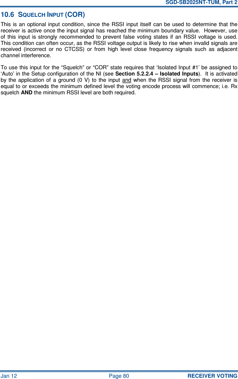   SGD-SB2025NT-TUM, Part 2 Jan 12  Page 80 RECEIVER VOTING 10.6  SQUELCH INPUT (COR) This is  an  optional  input  condition, since the  RSSI input  itself can be used to determine that the receiver is active once the input signal has reached the minimum boundary value.  However, use of  this  input  is  strongly  recommended  to  prevent false  voting  states  if  an  RSSI  voltage  is  used.  This condition can often occur, as the RSSI voltage output is likely to rise when invalid signals are received  (incorrect  or  no  CTCSS)  or  from  high  level  close  frequency  signals  such  as  adjacent channel interference. To use this input for the “Squelch” or “COR” state requires that ‘Isolated Input #1’ be assigned to ‘Auto’ in the Setup configuration of the NI (see Section 5.2.2.4 – Isolated Inputs).  It is activated by the  application of a  ground  (0  V)  to  the  input  and  when the  RSSI signal  from  the receiver is equal to or exceeds the minimum defined level the voting encode process will commence; i.e. Rx squelch AND the minimum RSSI level are both required.     