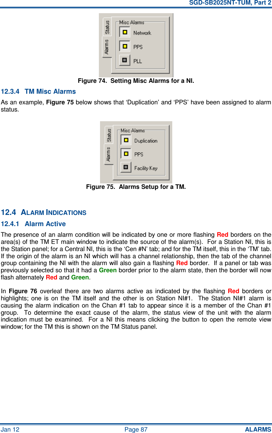   SGD-SB2025NT-TUM, Part 2 Jan 12  Page 87 ALARMS Figure 74.  Setting Misc Alarms for a NI. 12.3.4  TM Misc Alarms As an example, Figure 75 below shows that ‘Duplication’ and ‘PPS’ have been assigned to alarm status. Figure 75.  Alarms Setup for a TM.  12.4  ALARM INDICATIONS 12.4.1  Alarm Active The presence of an alarm condition will be indicated by one or more flashing Red borders on the area(s) of the TM ET main window to indicate the source of the alarm(s).  For a Station NI, this is the Station panel; for a Central NI, this is the ‘Cen #N’ tab; and for the TM itself, this in the ‘TM’ tab.  If the origin of the alarm is an NI which will has a channel relationship, then the tab of the channel group containing the NI with the alarm will also gain a flashing Red border.  If a panel or tab was previously selected so that it had a Green border prior to the alarm state, then the border will now flash alternately Red and Green. In  Figure  76  overleaf  there  are  two  alarms  active  as  indicated  by  the  flashing Red  borders  or highlights;  one  is  on  the  TM  itself  and  the  other  is  on  Station  NI#1.    The  Station  NI#1  alarm  is causing the alarm indication on  the Chan  #1  tab to  appear  since  it is a member  of the Chan #1 group.    To  determine  the  exact  cause  of  the  alarm,  the  status  view  of  the  unit  with  the  alarm indication must  be  examined.    For  a  NI  this means  clicking  the  button to  open  the  remote  view window; for the TM this is shown on the TM Status panel. 