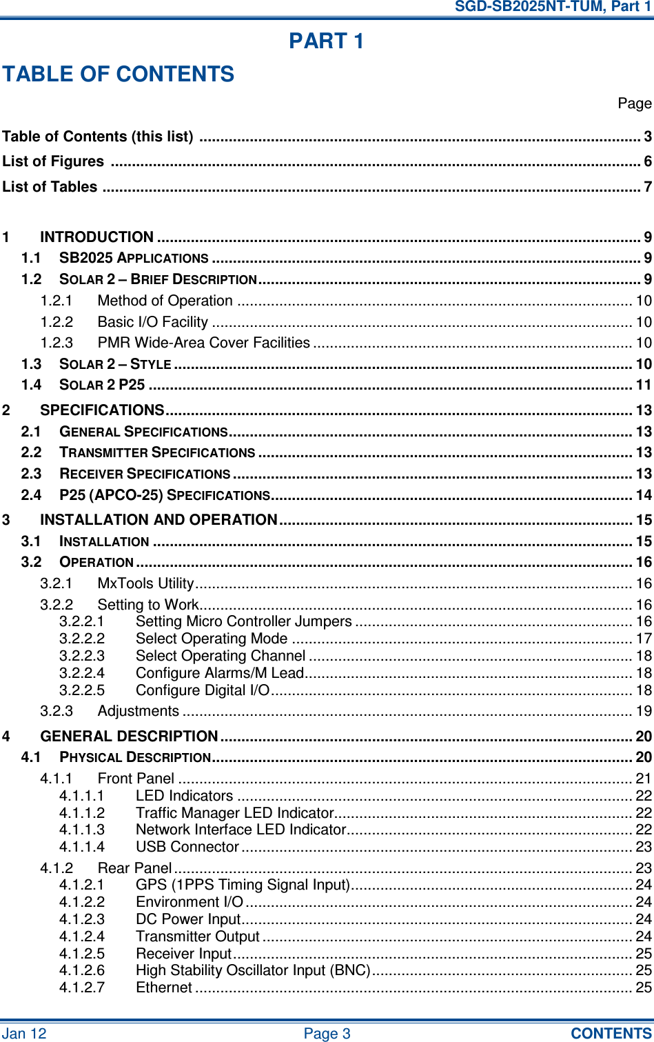   SGD-SB2025NT-TUM, Part 1 Jan 12  Page 3  CONTENTS PART 1 TABLE OF CONTENTS   Page Table of Contents (this list)  ......................................................................................................... 3 List of Figures  .............................................................................................................................. 6 List of Tables ................................................................................................................................ 7  1 INTRODUCTION ................................................................................................................... 9 1.1 SB2025 APPLICATIONS...................................................................................................... 9 1.2 SOLAR 2 – BRIEF DESCRIPTION........................................................................................... 9 1.2.1 Method of Operation .............................................................................................. 10 1.2.2 Basic I/O Facility .................................................................................................... 10 1.2.3 PMR Wide-Area Cover Facilities ............................................................................ 10 1.3 SOLAR 2 – STYLE............................................................................................................. 10 1.4 SOLAR 2 P25 ................................................................................................................... 11 2 SPECIFICATIONS............................................................................................................... 13 2.1 GENERAL SPECIFICATIONS................................................................................................ 13 2.2 TRANSMITTER SPECIFICATIONS......................................................................................... 13 2.3 RECEIVER SPECIFICATIONS............................................................................................... 13 2.4 P25 (APCO-25) SPECIFICATIONS...................................................................................... 14 3 INSTALLATION AND OPERATION.................................................................................... 15 3.1 INSTALLATION.................................................................................................................. 15 3.2 OPERATION...................................................................................................................... 16 3.2.1 MxTools Utility........................................................................................................ 16 3.2.2 Setting to Work....................................................................................................... 16 3.2.2.1 Setting Micro Controller Jumpers .................................................................. 16 3.2.2.2 Select Operating Mode ................................................................................. 17 3.2.2.3 Select Operating Channel ............................................................................. 18 3.2.2.4 Configure Alarms/M Lead.............................................................................. 18 3.2.2.5 Configure Digital I/O...................................................................................... 18 3.2.3 Adjustments ........................................................................................................... 19 4 GENERAL DESCRIPTION .................................................................................................. 20 4.1 PHYSICAL DESCRIPTION.................................................................................................... 20 4.1.1 Front Panel ............................................................................................................ 21 4.1.1.1 LED Indicators .............................................................................................. 22 4.1.1.2 Traffic Manager LED Indicator....................................................................... 22 4.1.1.3 Network Interface LED Indicator.................................................................... 22 4.1.1.4 USB Connector ............................................................................................. 23 4.1.2 Rear Panel ............................................................................................................. 23 4.1.2.1 GPS (1PPS Timing Signal Input)................................................................... 24 4.1.2.2 Environment I/O ............................................................................................ 24 4.1.2.3 DC Power Input............................................................................................. 24 4.1.2.4 Transmitter Output ........................................................................................ 24 4.1.2.5 Receiver Input............................................................................................... 25 4.1.2.6 High Stability Oscillator Input (BNC).............................................................. 25 4.1.2.7 Ethernet ........................................................................................................ 25 
