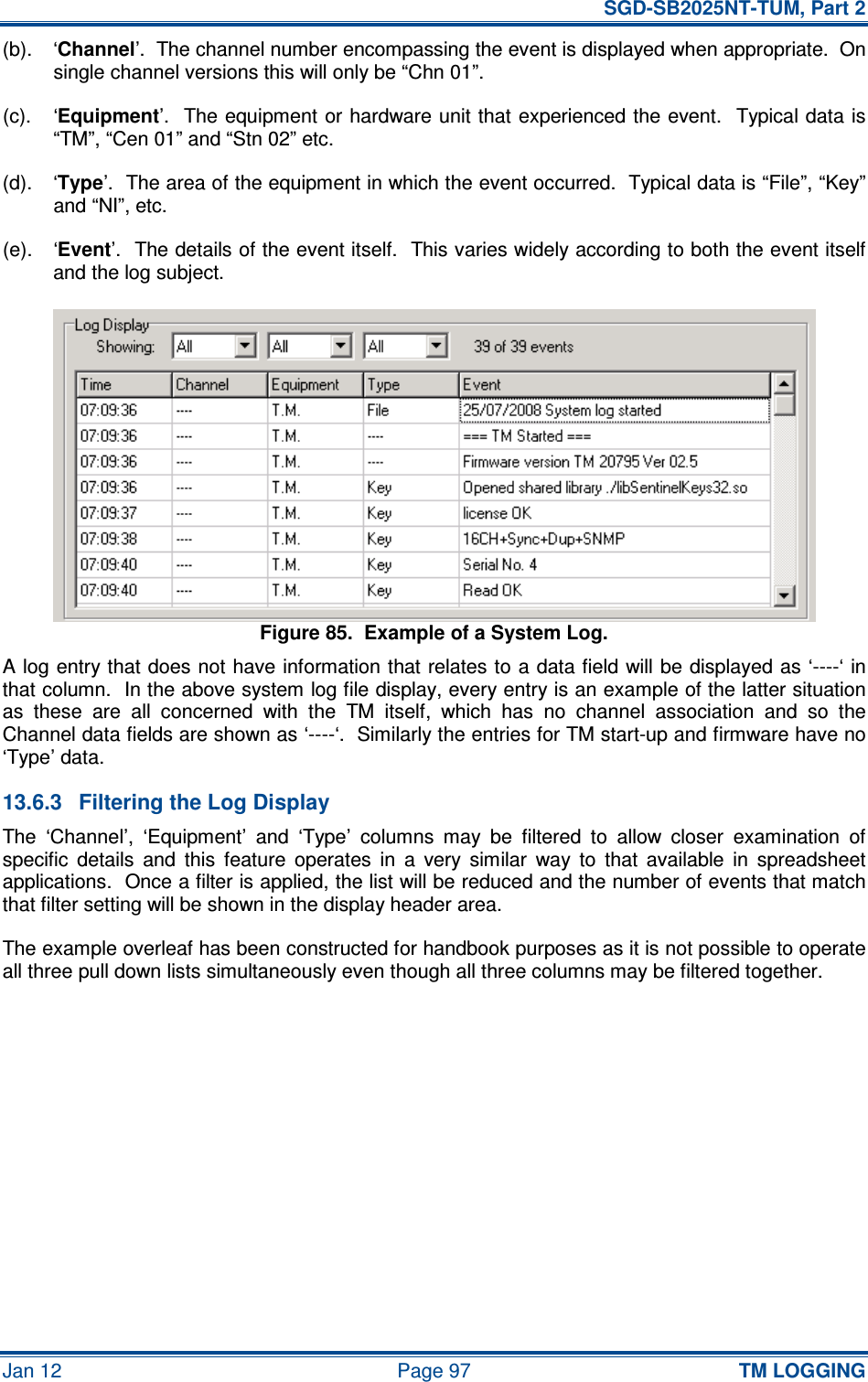   SGD-SB2025NT-TUM, Part 2 Jan 12  Page 97 TM LOGGING (b).  ‘Channel’.  The channel number encompassing the event is displayed when appropriate.  On single channel versions this will only be “Chn 01”. (c).  ‘Equipment’.  The equipment or hardware unit that experienced the event.  Typical data is “TM”, “Cen 01” and “Stn 02” etc. (d).  ‘Type’.  The area of the equipment in which the event occurred.  Typical data is “File”, “Key” and “NI”, etc. (e).  ‘Event’.  The details of the event itself.  This varies widely according to both the event itself and the log subject. Figure 85.  Example of a System Log. A log entry that does not have information that relates to a data field will be displayed as ‘----‘ in that column.  In the above system log file display, every entry is an example of the latter situation as  these  are  all  concerned  with  the  TM  itself,  which  has  no  channel  association  and  so  the Channel data fields are shown as ‘----‘.  Similarly the entries for TM start-up and firmware have no ‘Type’ data. 13.6.3  Filtering the Log Display The  ‘Channel’,  ‘Equipment’  and  ‘Type’  columns  may  be  filtered  to  allow  closer  examination  of specific  details  and  this  feature  operates  in  a  very  similar  way  to  that  available  in  spreadsheet applications.  Once a filter is applied, the list will be reduced and the number of events that match that filter setting will be shown in the display header area. The example overleaf has been constructed for handbook purposes as it is not possible to operate all three pull down lists simultaneously even though all three columns may be filtered together. 