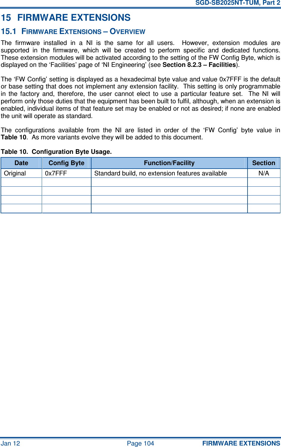   SGD-SB2025NT-TUM, Part 2 Jan 12  Page 104 FIRMWARE EXTENSIONS 15  FIRMWARE EXTENSIONS 15.1  FIRMWARE EXTENSIONS – OVERVIEW The  firmware  installed  in  a  NI  is  the  same  for  all  users.    However,  extension  modules  are supported  in  the  firmware,  which  will  be  created  to  perform  specific  and  dedicated  functions.  These extension modules will be activated according to the setting of the FW Config Byte, which is displayed on the ‘Facilities’ page of ‘NI Engineering’ (see Section 8.2.3 – Facilities). The ‘FW Config’ setting is displayed as a hexadecimal byte value and value 0x7FFF is the default or base setting that does not implement any extension facility.  This setting is only programmable in  the  factory  and,  therefore,  the  user  cannot  elect  to  use  a  particular  feature  set.    The  NI  will perform only those duties that the equipment has been built to fulfil, although, when an extension is enabled, individual items of that feature set may be enabled or not as desired; if none are enabled the unit will operate as standard. The  configurations  available  from  the  NI  are  listed  in  order  of  the  ‘FW  Config’  byte  value  in Table 10.  As more variants evolve they will be added to this document. Table 10.  Configuration Byte Usage. Date  Config Byte  Function/Facility  Section Original  0x7FFF  Standard build, no extension features available  N/A                                     