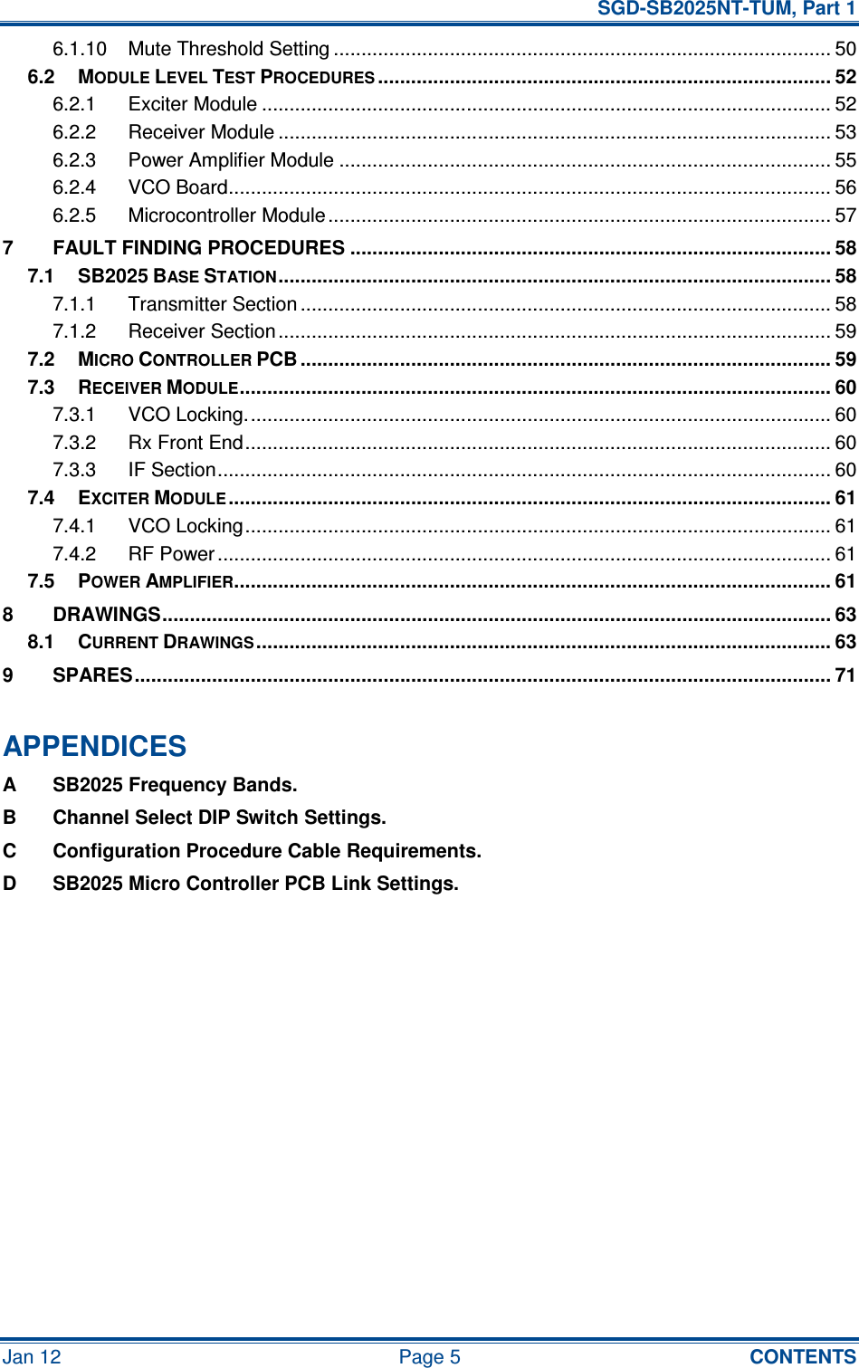   SGD-SB2025NT-TUM, Part 1 Jan 12  Page 5  CONTENTS 6.1.10 Mute Threshold Setting .......................................................................................... 50 6.2 MODULE LEVEL TEST PROCEDURES.................................................................................. 52 6.2.1 Exciter Module ....................................................................................................... 52 6.2.2 Receiver Module .................................................................................................... 53 6.2.3 Power Amplifier Module ......................................................................................... 55 6.2.4 VCO Board............................................................................................................. 56 6.2.5 Microcontroller Module........................................................................................... 57 7 FAULT FINDING PROCEDURES ....................................................................................... 58 7.1 SB2025 BASE STATION.................................................................................................... 58 7.1.1 Transmitter Section ................................................................................................ 58 7.1.2 Receiver Section .................................................................................................... 59 7.2 MICRO CONTROLLER PCB ................................................................................................ 59 7.3 RECEIVER MODULE........................................................................................................... 60 7.3.1 VCO Locking.......................................................................................................... 60 7.3.2 Rx Front End.......................................................................................................... 60 7.3.3 IF Section............................................................................................................... 60 7.4 EXCITER MODULE............................................................................................................. 61 7.4.1 VCO Locking.......................................................................................................... 61 7.4.2 RF Power............................................................................................................... 61 7.5 POWER AMPLIFIER............................................................................................................ 61 8 DRAWINGS......................................................................................................................... 63 8.1 CURRENT DRAWINGS........................................................................................................ 63 9 SPARES.............................................................................................................................. 71  APPENDICES A  SB2025 Frequency Bands. B  Channel Select DIP Switch Settings. C  Configuration Procedure Cable Requirements. D  SB2025 Micro Controller PCB Link Settings.   