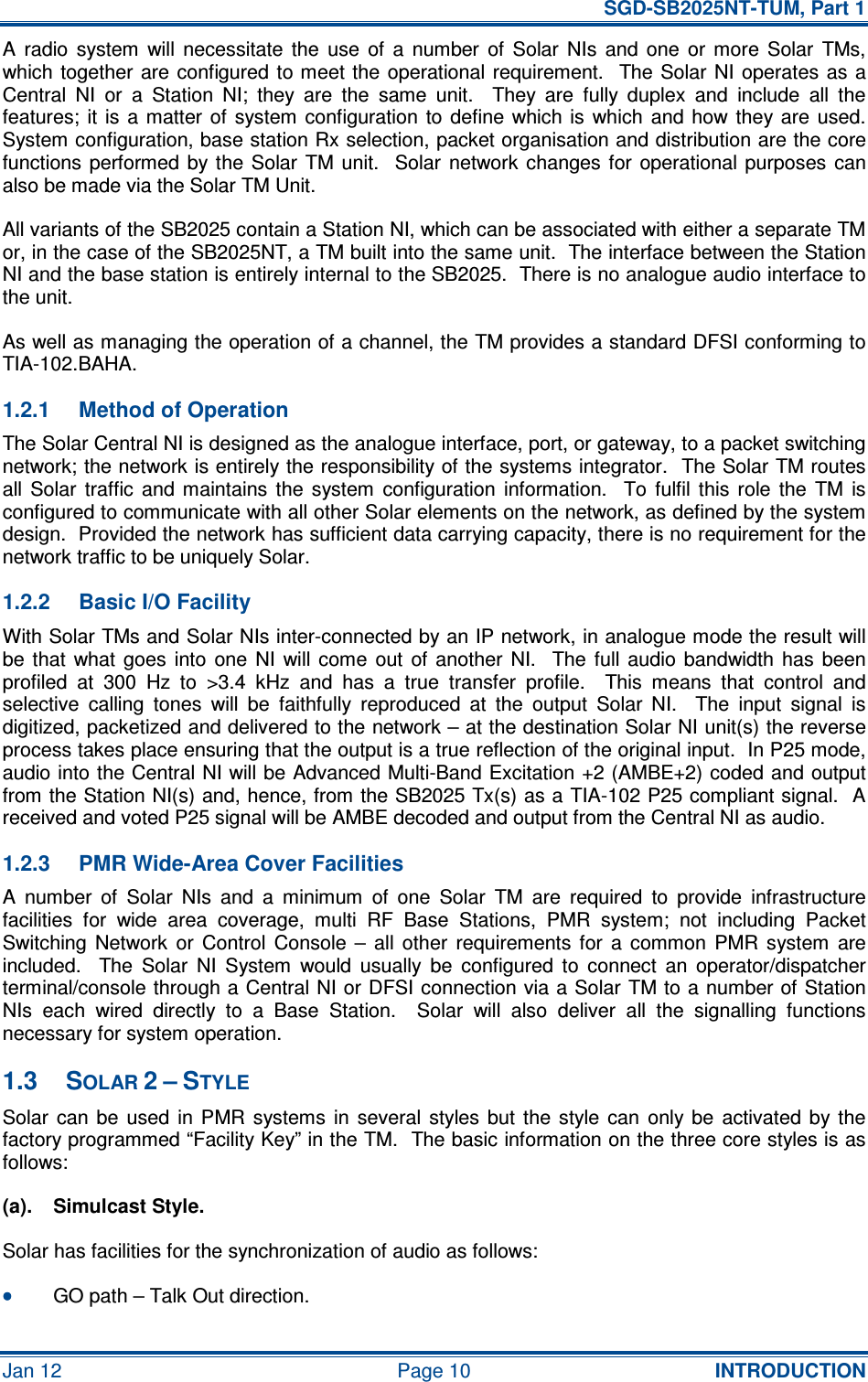   SGD-SB2025NT-TUM, Part 1 Jan 12  Page 10  INTRODUCTION A  radio  system  will  necessitate  the  use  of  a  number  of  Solar  NIs  and  one  or  more  Solar  TMs, which together are configured to meet the  operational requirement.    The Solar NI operates as a Central  NI  or  a  Station  NI;  they  are  the  same  unit.    They  are  fully  duplex  and  include  all  the features;  it  is  a  matter  of  system  configuration to  define which is  which  and  how  they are  used.  System configuration, base station Rx selection, packet organisation and distribution are the core functions  performed  by  the  Solar  TM unit.    Solar  network changes  for  operational purposes  can also be made via the Solar TM Unit. All variants of the SB2025 contain a Station NI, which can be associated with either a separate TM or, in the case of the SB2025NT, a TM built into the same unit.  The interface between the Station NI and the base station is entirely internal to the SB2025.  There is no analogue audio interface to the unit. As well as managing the operation of a channel, the TM provides a standard DFSI conforming to TIA-102.BAHA. 1.2.1  Method of Operation The Solar Central NI is designed as the analogue interface, port, or gateway, to a packet switching network; the network is entirely the responsibility of the systems integrator.  The Solar TM routes all  Solar  traffic  and  maintains  the  system  configuration  information.    To  fulfil  this  role  the  TM  is configured to communicate with all other Solar elements on the network, as defined by the system design.  Provided the network has sufficient data carrying capacity, there is no requirement for the network traffic to be uniquely Solar. 1.2.2  Basic I/O Facility With Solar TMs and Solar NIs inter-connected by an IP network, in analogue mode the result will be  that  what  goes  into  one  NI  will  come  out  of  another  NI.    The  full  audio  bandwidth  has  been profiled  at  300  Hz  to  &gt;3.4  kHz  and  has  a  true  transfer  profile.    This  means  that  control  and selective  calling  tones  will  be  faithfully  reproduced  at  the  output  Solar  NI.    The  input  signal  is digitized, packetized and delivered to the network – at the destination Solar NI unit(s) the reverse process takes place ensuring that the output is a true reflection of the original input.  In P25 mode, audio into the Central NI will be Advanced Multi-Band Excitation +2 (AMBE+2) coded and output from the Station NI(s) and, hence, from the SB2025 Tx(s) as a TIA-102 P25 compliant signal.  A received and voted P25 signal will be AMBE decoded and output from the Central NI as audio. 1.2.3  PMR Wide-Area Cover Facilities A  number  of  Solar  NIs  and  a  minimum  of  one  Solar  TM  are  required  to  provide  infrastructure facilities  for  wide  area  coverage,  multi  RF  Base  Stations,  PMR  system;  not  including  Packet Switching  Network  or  Control  Console  –  all  other  requirements  for  a  common  PMR  system  are included.    The  Solar  NI  System  would  usually  be  configured  to  connect  an  operator/dispatcher terminal/console through a Central NI or DFSI connection via a Solar TM to a number of Station NIs  each  wired  directly  to  a  Base  Station.    Solar  will  also  deliver  all  the  signalling  functions necessary for system operation. 1.3  SOLAR 2 – STYLE Solar  can be  used  in PMR  systems  in  several  styles but  the  style  can  only be  activated  by the factory programmed “Facility Key” in the TM.  The basic information on the three core styles is as follows: (a).  Simulcast Style. Solar has facilities for the synchronization of audio as follows: •••• GO path – Talk Out direction. 