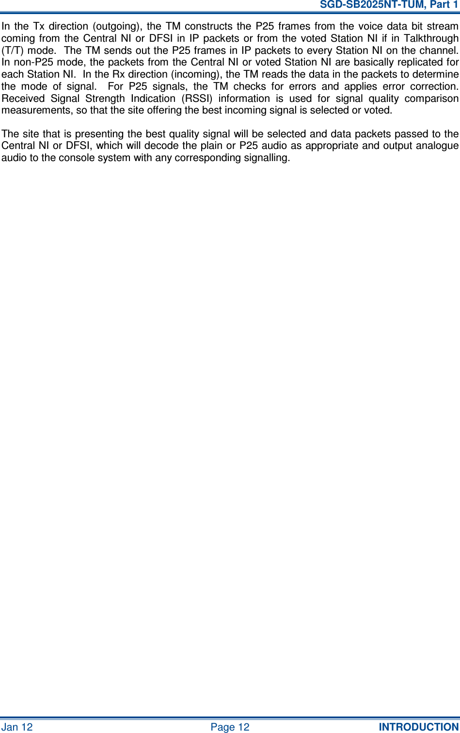   SGD-SB2025NT-TUM, Part 1 Jan 12  Page 12  INTRODUCTION In  the  Tx direction  (outgoing),  the  TM constructs  the  P25  frames from the  voice  data  bit  stream coming from  the Central NI  or  DFSI  in  IP  packets or  from the  voted  Station NI  if  in  Talkthrough (T/T) mode.  The TM sends out the P25 frames in IP packets to every Station NI on the channel.  In non-P25 mode, the packets from the Central NI or voted Station NI are basically replicated for each Station NI.  In the Rx direction (incoming), the TM reads the data in the packets to determine the  mode  of  signal.    For  P25  signals,  the  TM  checks  for  errors  and  applies  error  correction.  Received  Signal  Strength  Indication  (RSSI)  information  is  used  for  signal  quality  comparison measurements, so that the site offering the best incoming signal is selected or voted. The site that is presenting the best quality signal will be selected and data packets passed to the Central NI or DFSI, which will decode the plain or P25 audio as appropriate and output analogue audio to the console system with any corresponding signalling.     