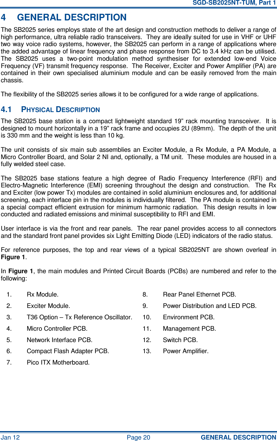   SGD-SB2025NT-TUM, Part 1 Jan 12  Page 20  GENERAL DESCRIPTION 4  GENERAL DESCRIPTION The SB2025 series employs state of the art design and construction methods to deliver a range of high performance, ultra reliable radio transceivers.  They are ideally suited for use in VHF or UHF two way voice radio systems, however, the SB2025 can perform in a range of applications where the added advantage of linear frequency and phase response from DC to 3.4 kHz can be utilised.  The  SB2025  uses  a  two-point  modulation  method  synthesiser  for  extended  low-end  Voice Frequency (VF) transmit frequency response.  The Receiver, Exciter and Power Amplifier (PA) are contained  in their  own specialised  aluminium module  and  can  be  easily removed  from the  main chassis. The flexibility of the SB2025 series allows it to be configured for a wide range of applications. 4.1  PHYSICAL DESCRIPTION The SB2025 base  station  is  a  compact lightweight standard 19” rack mounting transceiver.   It  is designed to mount horizontally in a 19” rack frame and occupies 2U (89mm).  The depth of the unit is 330 mm and the weight is less than 10 kg. The unit  consists  of six  main  sub  assemblies  an  Exciter  Module,  a  Rx  Module, a  PA  Module, a Micro Controller Board, and Solar 2 NI and, optionally, a TM unit.  These modules are housed in a fully welded steel case. The  SB2025  base  stations  feature  a  high  degree  of  Radio  Frequency  Interference  (RFI)  and Electro-Magnetic  Interference  (EMI)  screening  throughout  the  design  and  construction.    The  Rx and Exciter (low power Tx) modules are contained in solid aluminium enclosures and, for additional screening, each interface pin in the modules is individually filtered.  The PA module is contained in a special compact efficient extrusion for minimum harmonic radiation.  This design  results in low conducted and radiated emissions and minimal susceptibility to RFI and EMI. User interface is via the front and rear panels.  The rear panel provides access to all connectors and the standard front panel provides six Light Emitting Diode (LED) indicators of the radio status. For  reference  purposes,  the  top  and  rear  views  of  a  typical  SB2025NT  are  shown  overleaf  in Figure 1. In Figure 1, the main modules and Printed Circuit Boards (PCBs) are numbered and refer to the following: 1.  Rx Module.  8.  Rear Panel Ethernet PCB. 2.  Exciter Module.  9.  Power Distribution and LED PCB. 3.  T36 Option – Tx Reference Oscillator.  10.  Environment PCB. 4.  Micro Controller PCB.  11.  Management PCB. 5.  Network Interface PCB.  12.  Switch PCB. 6.  Compact Flash Adapter PCB.  13.  Power Amplifier. 7.  Pico ITX Motherboard.       