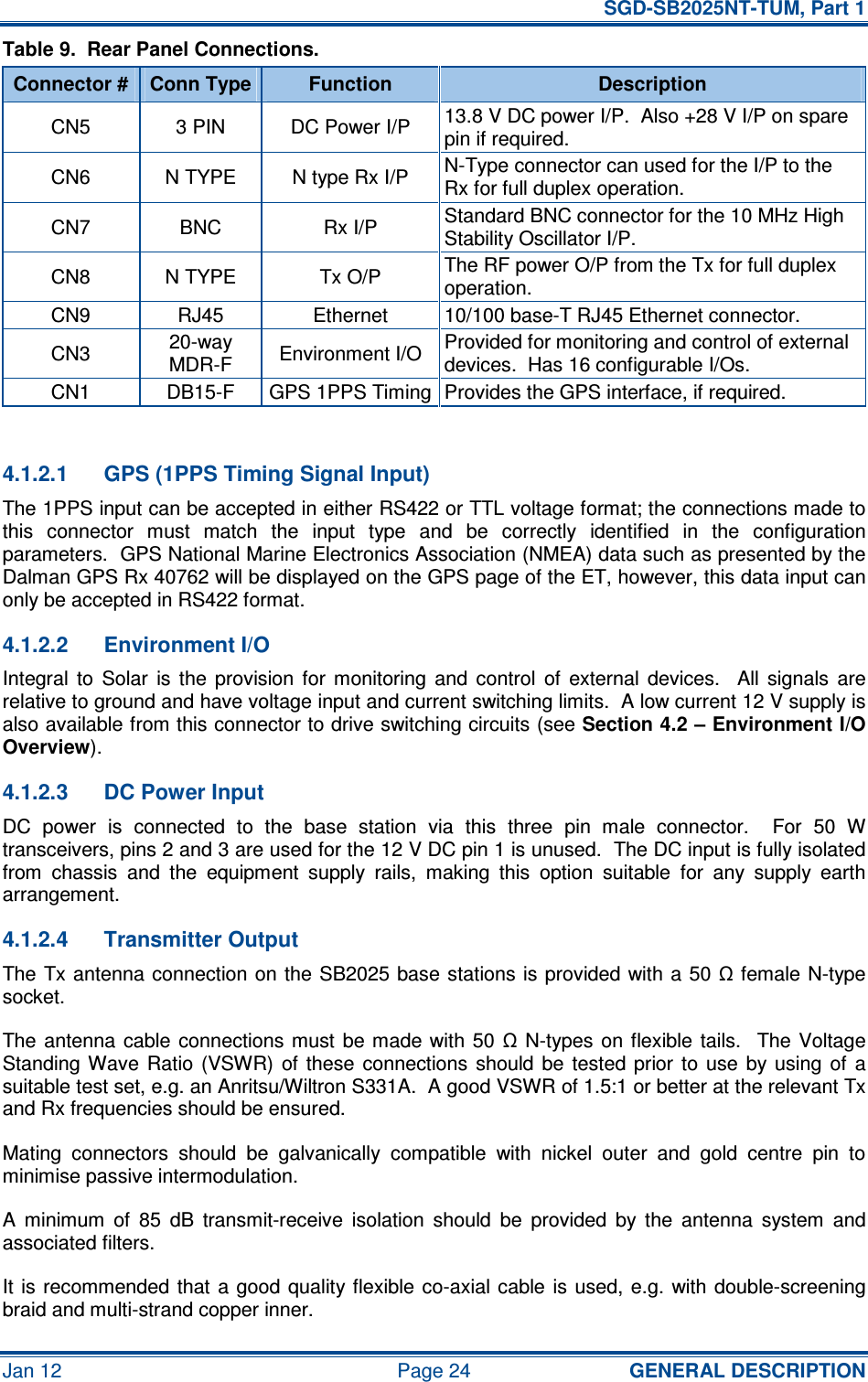   SGD-SB2025NT-TUM, Part 1 Jan 12  Page 24  GENERAL DESCRIPTION Table 9.  Rear Panel Connections. Connector # Conn Type Function  Description CN5  3 PIN  DC Power I/P  13.8 V DC power I/P.  Also +28 V I/P on spare pin if required. CN6  N TYPE  N type Rx I/P  N-Type connector can used for the I/P to the Rx for full duplex operation. CN7  BNC  Rx I/P  Standard BNC connector for the 10 MHz High Stability Oscillator I/P. CN8  N TYPE  Tx O/P  The RF power O/P from the Tx for full duplex operation. CN9  RJ45  Ethernet  10/100 base-T RJ45 Ethernet connector. CN3  20-way MDR-F  Environment I/O  Provided for monitoring and control of external devices.  Has 16 configurable I/Os. CN1  DB15-F  GPS 1PPS Timing Provides the GPS interface, if required.  4.1.2.1  GPS (1PPS Timing Signal Input) The 1PPS input can be accepted in either RS422 or TTL voltage format; the connections made to this  connector  must  match  the  input  type  and  be  correctly  identified  in  the  configuration parameters.  GPS National Marine Electronics Association (NMEA) data such as presented by the Dalman GPS Rx 40762 will be displayed on the GPS page of the ET, however, this data input can only be accepted in RS422 format. 4.1.2.2  Environment I/O Integral  to  Solar  is  the  provision  for  monitoring  and  control  of  external  devices.    All  signals  are relative to ground and have voltage input and current switching limits.  A low current 12 V supply is also available from this connector to drive switching circuits (see Section 4.2 – Environment I/O Overview). 4.1.2.3  DC Power Input DC  power  is  connected  to  the  base  station  via  this  three  pin  male  connector.    For  50  W transceivers, pins 2 and 3 are used for the 12 V DC pin 1 is unused.  The DC input is fully isolated from  chassis  and  the  equipment  supply  rails,  making  this  option  suitable  for  any  supply  earth arrangement. 4.1.2.4  Transmitter Output The Tx antenna connection on the SB2025 base stations is  provided with a 50  Ω female  N-type socket. The antenna  cable  connections must  be made  with  50  Ω  N-types on  flexible  tails.    The  Voltage Standing Wave  Ratio  (VSWR)  of  these  connections  should  be  tested prior  to  use  by  using  of  a suitable test set, e.g. an Anritsu/Wiltron S331A.  A good VSWR of 1.5:1 or better at the relevant Tx and Rx frequencies should be ensured. Mating  connectors  should  be  galvanically  compatible  with  nickel  outer  and  gold  centre  pin  to minimise passive intermodulation. A  minimum  of  85  dB  transmit-receive  isolation  should  be  provided  by  the  antenna  system  and associated filters. It is recommended that  a good  quality flexible co-axial cable  is used,  e.g. with double-screening braid and multi-strand copper inner. 