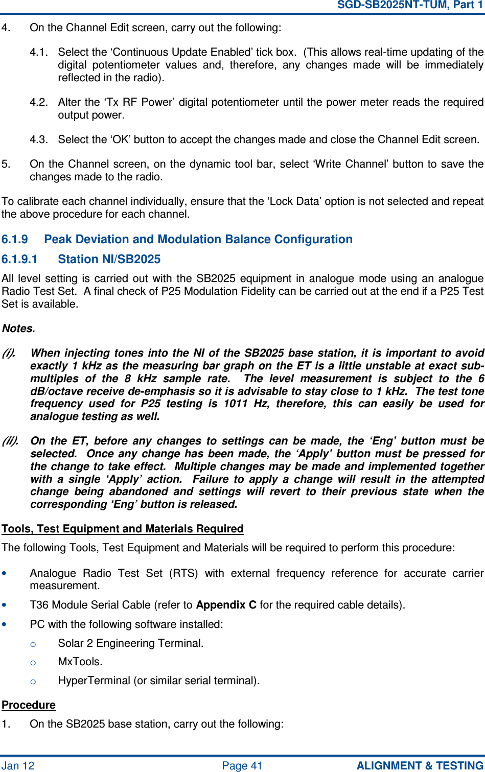   SGD-SB2025NT-TUM, Part 1 Jan 12  Page 41  ALIGNMENT &amp; TESTING 4.  On the Channel Edit screen, carry out the following: 4.1.  Select the ‘Continuous Update Enabled’ tick box.  (This allows real-time updating of the digital  potentiometer  values  and,  therefore,  any  changes  made  will  be  immediately reflected in the radio). 4.2.  Alter the ‘Tx RF Power’ digital potentiometer until the power meter reads the required output power. 4.3.  Select the ‘OK’ button to accept the changes made and close the Channel Edit screen. 5.  On the Channel screen, on the dynamic tool bar, select ‘Write  Channel’ button to save the changes made to the radio. To calibrate each channel individually, ensure that the ‘Lock Data’ option is not selected and repeat the above procedure for each channel. 6.1.9  Peak Deviation and Modulation Balance Configuration 6.1.9.1  Station NI/SB2025 All level  setting is  carried  out with  the  SB2025  equipment  in  analogue mode  using an  analogue Radio Test Set.  A final check of P25 Modulation Fidelity can be carried out at the end if a P25 Test Set is available. Notes. (i).  When injecting  tones  into the NI of the  SB2025 base station, it  is important to avoid exactly 1 kHz as the measuring bar graph on the ET is a little unstable at exact sub-multiples  of  the  8  kHz  sample  rate.    The  level  measurement  is  subject  to  the  6 dB/octave receive de-emphasis so it is advisable to stay close to 1 kHz.  The test tone frequency  used  for  P25  testing  is  1011  Hz,  therefore,  this  can  easily  be  used  for analogue testing as well. (ii).  On  the  ET,  before  any  changes  to  settings  can  be  made,  the  ‘Eng’  button  must  be selected.    Once any  change has  been made, the  ‘Apply’  button must  be  pressed  for the change to take effect.  Multiple changes may be made and implemented together with  a  single  ‘Apply’  action.    Failure  to  apply  a  change  will  result  in  the  attempted change  being  abandoned  and  settings  will  revert  to  their  previous  state  when  the corresponding ‘Eng’ button is released. Tools, Test Equipment and Materials Required The following Tools, Test Equipment and Materials will be required to perform this procedure: • Analogue  Radio  Test  Set  (RTS)  with  external  frequency  reference  for  accurate  carrier measurement. • T36 Module Serial Cable (refer to Appendix C for the required cable details). • PC with the following software installed: o Solar 2 Engineering Terminal. o MxTools. o HyperTerminal (or similar serial terminal). Procedure 1.  On the SB2025 base station, carry out the following: 