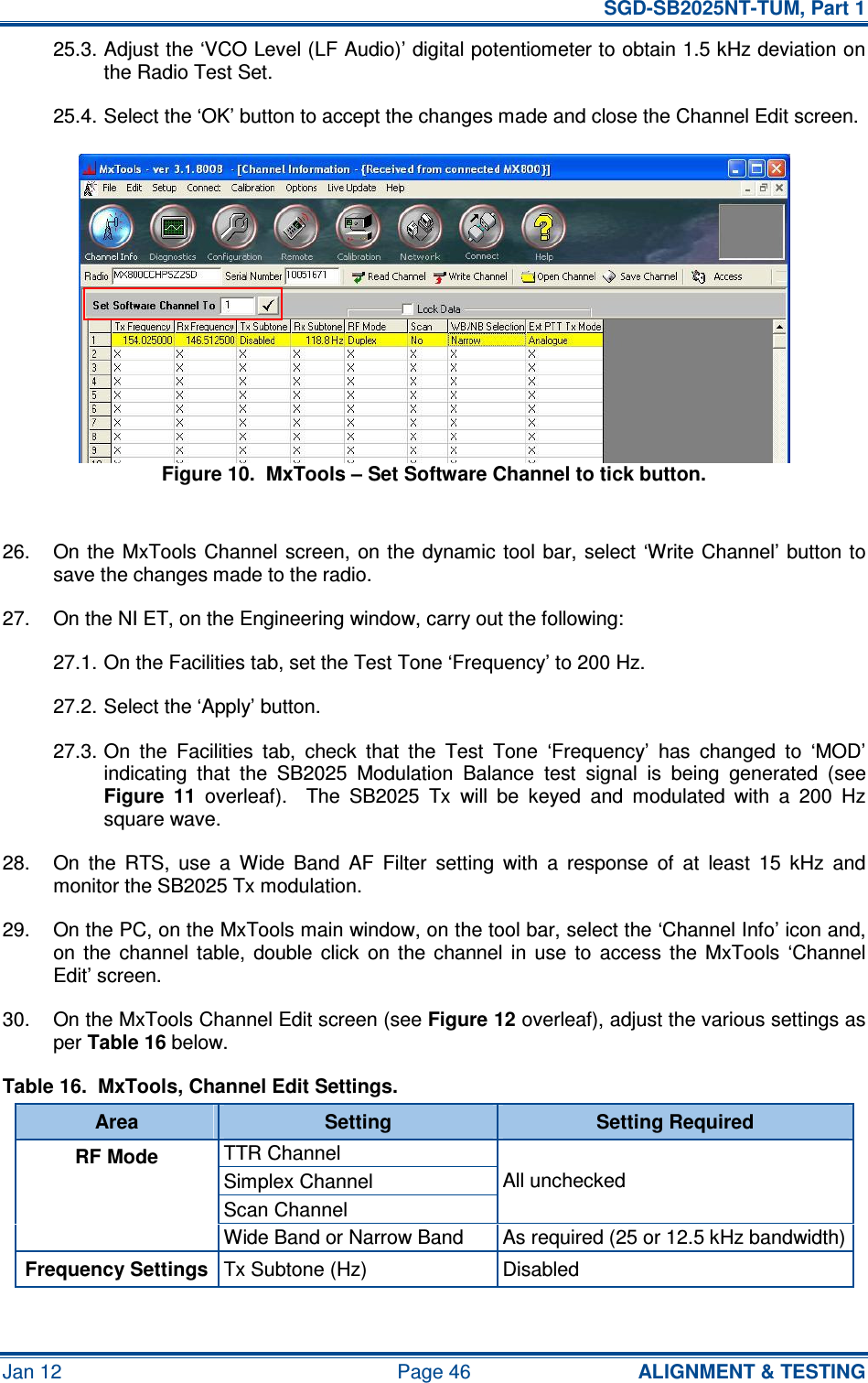   SGD-SB2025NT-TUM, Part 1 Jan 12  Page 46  ALIGNMENT &amp; TESTING 25.3. Adjust the ‘VCO Level (LF Audio)’ digital potentiometer to obtain 1.5 kHz deviation on the Radio Test Set. 25.4. Select the ‘OK’ button to accept the changes made and close the Channel Edit screen. Figure 10.  MxTools – Set Software Channel to tick button.  26.  On the MxTools Channel  screen,  on the dynamic tool bar, select ‘Write Channel’ button to save the changes made to the radio. 27.  On the NI ET, on the Engineering window, carry out the following: 27.1. On the Facilities tab, set the Test Tone ‘Frequency’ to 200 Hz. 27.2. Select the ‘Apply’ button. 27.3. On  the  Facilities  tab,  check  that  the  Test  Tone  ‘Frequency’  has  changed  to  ‘MOD’ indicating  that  the  SB2025  Modulation  Balance  test  signal  is  being  generated  (see Figure  11  overleaf).    The  SB2025  Tx  will  be  keyed  and  modulated  with  a  200  Hz square wave. 28.  On  the  RTS,  use  a  Wide  Band  AF  Filter  setting  with  a  response  of  at  least  15  kHz  and monitor the SB2025 Tx modulation. 29.  On the PC, on the MxTools main window, on the tool bar, select the ‘Channel Info’ icon and, on  the  channel  table,  double  click  on  the  channel  in  use  to  access  the  MxTools  ‘Channel Edit’ screen. 30.  On the MxTools Channel Edit screen (see Figure 12 overleaf), adjust the various settings as per Table 16 below. Table 16.  MxTools, Channel Edit Settings. Area  Setting  Setting Required TTR Channel Simplex Channel Scan Channel All unchecked RF Mode Wide Band or Narrow Band   As required (25 or 12.5 kHz bandwidth) Frequency Settings Tx Subtone (Hz)  Disabled  