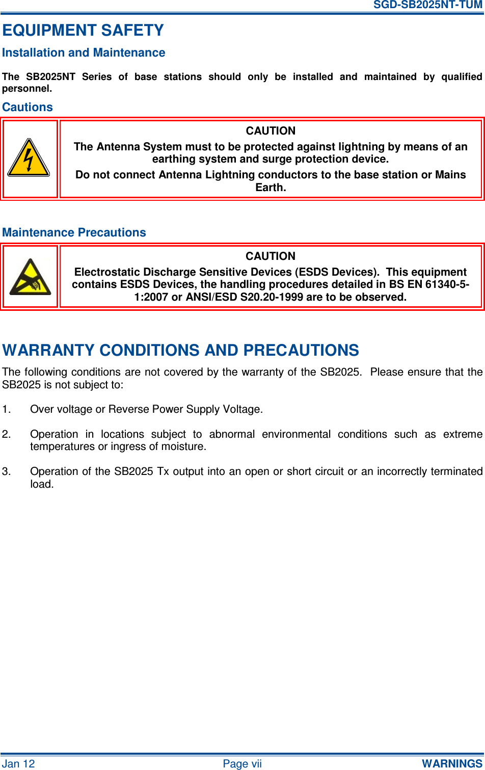   SGD-SB2025NT-TUM Jan 12  Page vii  WARNINGS EQUIPMENT SAFETY Installation and Maintenance The  SB2025NT  Series  of  base  stations  should  only  be  installed  and  maintained  by  qualified personnel. Cautions  CAUTION The Antenna System must to be protected against lightning by means of an earthing system and surge protection device. Do not connect Antenna Lightning conductors to the base station or Mains Earth.  Maintenance Precautions  CAUTION Electrostatic Discharge Sensitive Devices (ESDS Devices).  This equipment contains ESDS Devices, the handling procedures detailed in BS EN 61340-5-1:2007 or ANSI/ESD S20.20-1999 are to be observed.  WARRANTY CONDITIONS AND PRECAUTIONS The following conditions are not covered by the warranty of the SB2025.  Please ensure that the SB2025 is not subject to: 1.  Over voltage or Reverse Power Supply Voltage. 2.  Operation  in  locations  subject  to  abnormal  environmental  conditions  such  as  extreme temperatures or ingress of moisture. 3.  Operation of the SB2025 Tx output into an open or short circuit or an incorrectly terminated load.      