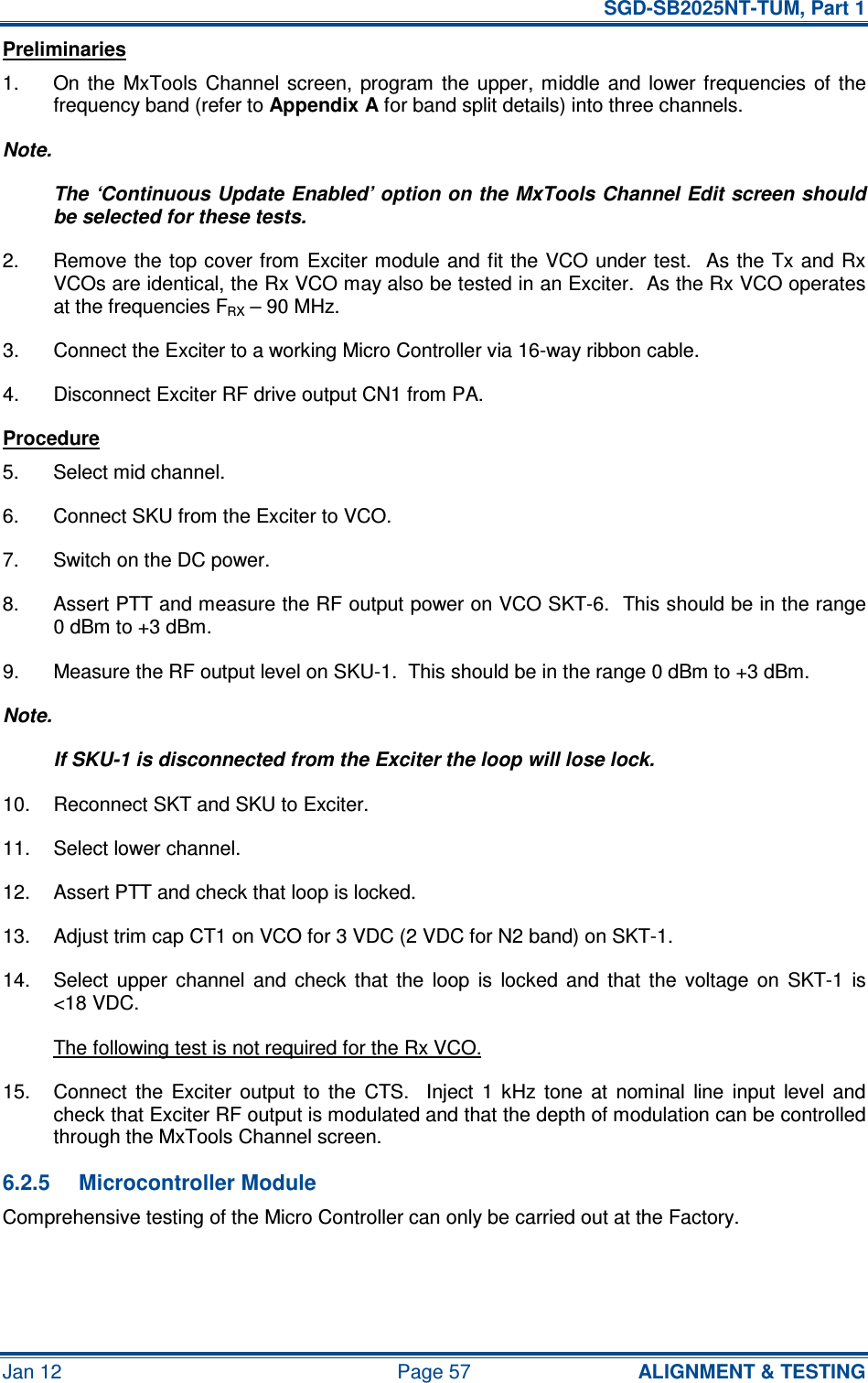   SGD-SB2025NT-TUM, Part 1 Jan 12  Page 57  ALIGNMENT &amp; TESTING Preliminaries 1.  On  the  MxTools  Channel  screen,  program  the  upper,  middle  and  lower frequencies  of  the frequency band (refer to Appendix A for band split details) into three channels. Note. The ‘Continuous Update Enabled’ option on the MxTools Channel Edit screen should be selected for these tests. 2.  Remove the  top cover from  Exciter module and fit the  VCO under test.  As the Tx and Rx VCOs are identical, the Rx VCO may also be tested in an Exciter.  As the Rx VCO operates at the frequencies FRX – 90 MHz. 3.  Connect the Exciter to a working Micro Controller via 16-way ribbon cable. 4.  Disconnect Exciter RF drive output CN1 from PA. Procedure 5.  Select mid channel. 6.  Connect SKU from the Exciter to VCO. 7.  Switch on the DC power. 8.  Assert PTT and measure the RF output power on VCO SKT-6.  This should be in the range 0 dBm to +3 dBm. 9.  Measure the RF output level on SKU-1.  This should be in the range 0 dBm to +3 dBm. Note. If SKU-1 is disconnected from the Exciter the loop will lose lock. 10.  Reconnect SKT and SKU to Exciter. 11.  Select lower channel. 12.  Assert PTT and check that loop is locked. 13.  Adjust trim cap CT1 on VCO for 3 VDC (2 VDC for N2 band) on SKT-1. 14.  Select  upper  channel  and  check  that  the  loop  is  locked  and  that  the  voltage  on  SKT-1  is &lt;18 VDC. The following test is not required for the Rx VCO. 15.  Connect  the  Exciter  output  to  the  CTS.    Inject  1  kHz  tone  at  nominal  line  input  level  and check that Exciter RF output is modulated and that the depth of modulation can be controlled through the MxTools Channel screen. 6.2.5  Microcontroller Module Comprehensive testing of the Micro Controller can only be carried out at the Factory.  