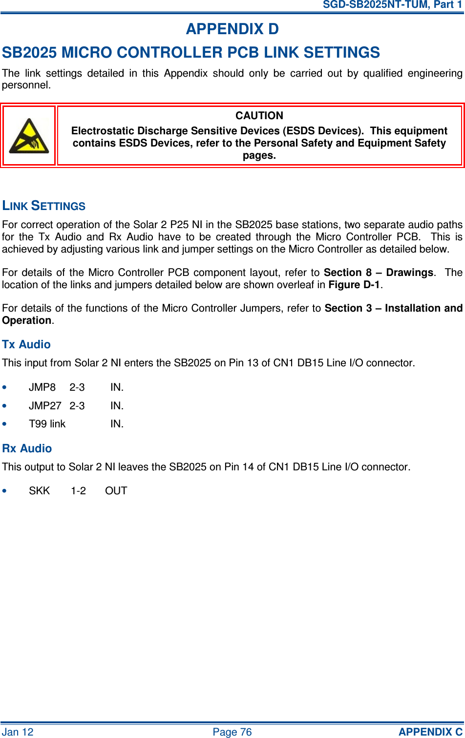   SGD-SB2025NT-TUM, Part 1 Jan 12  Page 76  APPENDIX C APPENDIX D SB2025 MICRO CONTROLLER PCB LINK SETTINGS The  link  settings  detailed  in  this  Appendix  should  only  be  carried  out  by  qualified  engineering personnel.  CAUTION Electrostatic Discharge Sensitive Devices (ESDS Devices).  This equipment contains ESDS Devices, refer to the Personal Safety and Equipment Safety pages.  LINK SETTINGS For correct operation of the Solar 2 P25 NI in the SB2025 base stations, two separate audio paths for  the  Tx  Audio  and  Rx  Audio  have  to  be  created  through  the  Micro  Controller  PCB.    This  is achieved by adjusting various link and jumper settings on the Micro Controller as detailed below. For details of the  Micro Controller PCB component layout,  refer  to Section 8  – Drawings.    The location of the links and jumpers detailed below are shown overleaf in Figure D-1. For details of the functions of the Micro Controller Jumpers, refer to Section 3 – Installation and Operation. Tx Audio This input from Solar 2 NI enters the SB2025 on Pin 13 of CN1 DB15 Line I/O connector. • JMP8  2-3  IN. • JMP27  2-3  IN. • T99 link   IN. Rx Audio This output to Solar 2 NI leaves the SB2025 on Pin 14 of CN1 DB15 Line I/O connector. • SKK  1-2  OUT  