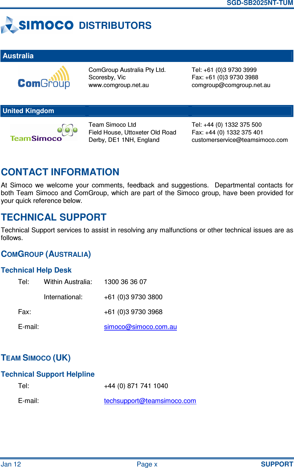   SGD-SB2025NT-TUM Jan 12  Page x  SUPPORT DISTRIBUTORS  Australia     ComGroup Australia Pty Ltd. Scoresby, Vic www.comgroup.net.au Tel: +61 (0)3 9730 3999 Fax: +61 (0)3 9730 3988 comgroup@comgroup.net.au      United Kingdom      Team Simoco Ltd Field House, Uttoxeter Old Road Derby, DE1 1NH, England Tel: +44 (0) 1332 375 500 Fax: +44 (0) 1332 375 401 customerservice@teamsimoco.com  CONTACT INFORMATION At  Simoco  we  welcome  your  comments,  feedback  and  suggestions.    Departmental  contacts  for both Team Simoco and ComGroup, which are part of the Simoco group, have been provided for your quick reference below. TECHNICAL SUPPORT Technical Support services to assist in resolving any malfunctions or other technical issues are as follows. COMGROUP (AUSTRALIA) Technical Help Desk Tel:  Within Australia:  1300 36 36 07   International:  +61 (0)3 9730 3800 Fax:    +61 (0)3 9730 3968 E-mail:    simoco@simoco.com.au  TEAM SIMOCO (UK) Technical Support Helpline Tel:  +44 (0) 871 741 1040 E-mail:  techsupport@teamsimoco.com  