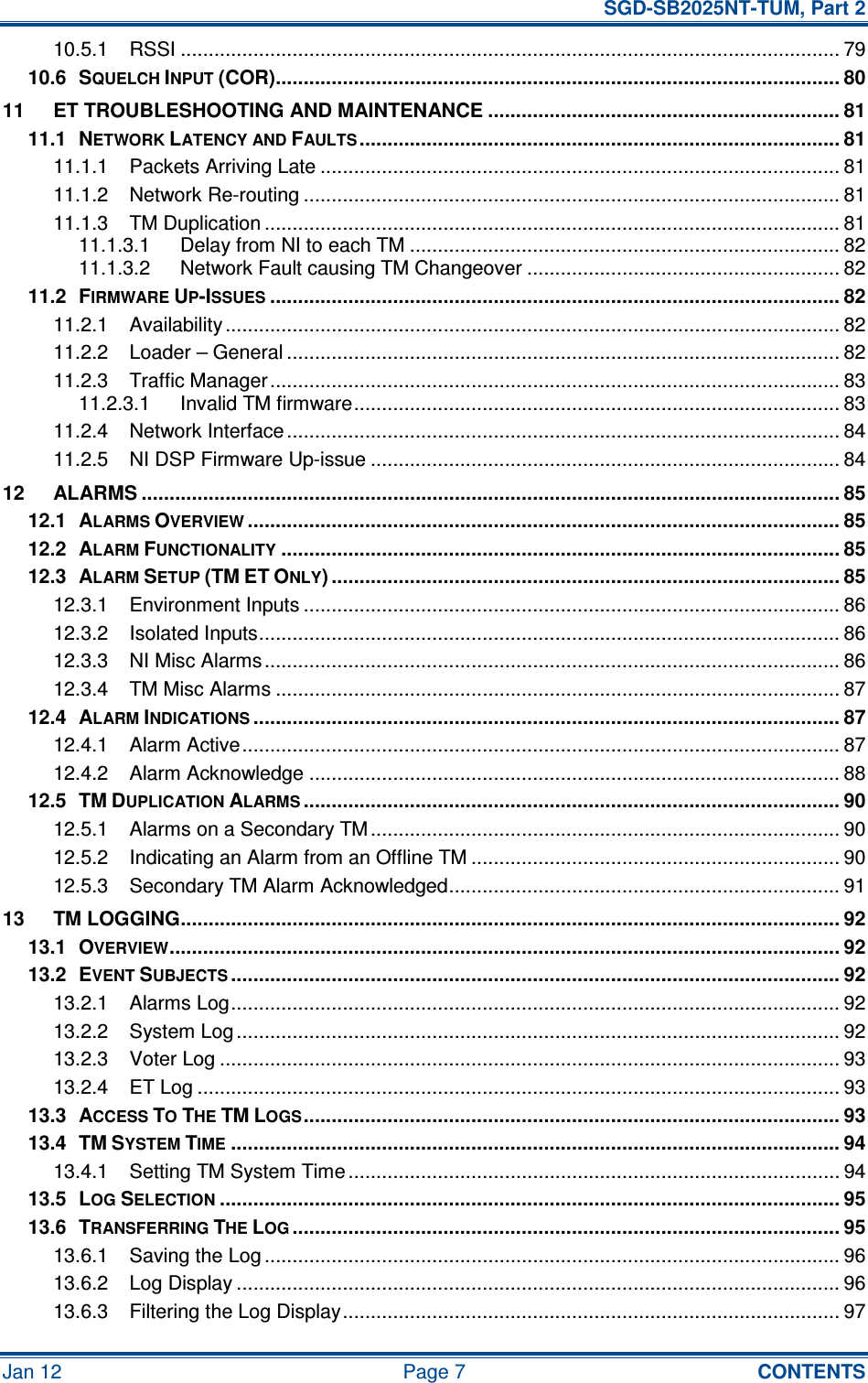   SGD-SB2025NT-TUM, Part 2 Jan 12  Page 7  CONTENTS 10.5.1 RSSI ...................................................................................................................... 79 10.6 SQUELCH INPUT (COR)..................................................................................................... 80 11 ET TROUBLESHOOTING AND MAINTENANCE ............................................................... 81 11.1 NETWORK LATENCY AND FAULTS...................................................................................... 81 11.1.1 Packets Arriving Late ............................................................................................. 81 11.1.2 Network Re-routing ................................................................................................ 81 11.1.3 TM Duplication ....................................................................................................... 81 11.1.3.1 Delay from NI to each TM ............................................................................. 82 11.1.3.2 Network Fault causing TM Changeover ........................................................ 82 11.2 FIRMWARE UP-ISSUES...................................................................................................... 82 11.2.1 Availability .............................................................................................................. 82 11.2.2 Loader – General ................................................................................................... 82 11.2.3 Traffic Manager...................................................................................................... 83 11.2.3.1 Invalid TM firmware....................................................................................... 83 11.2.4 Network Interface ................................................................................................... 84 11.2.5 NI DSP Firmware Up-issue .................................................................................... 84 12 ALARMS ............................................................................................................................. 85 12.1 ALARMS OVERVIEW.......................................................................................................... 85 12.2 ALARM FUNCTIONALITY.................................................................................................... 85 12.3 ALARM SETUP (TM ET ONLY) ........................................................................................... 85 12.3.1 Environment Inputs ................................................................................................ 86 12.3.2 Isolated Inputs........................................................................................................ 86 12.3.3 NI Misc Alarms....................................................................................................... 86 12.3.4 TM Misc Alarms ..................................................................................................... 87 12.4 ALARM INDICATIONS......................................................................................................... 87 12.4.1 Alarm Active........................................................................................................... 87 12.4.2 Alarm Acknowledge ............................................................................................... 88 12.5 TM DUPLICATION ALARMS................................................................................................ 90 12.5.1 Alarms on a Secondary TM .................................................................................... 90 12.5.2 Indicating an Alarm from an Offline TM .................................................................. 90 12.5.3 Secondary TM Alarm Acknowledged...................................................................... 91 13 TM LOGGING...................................................................................................................... 92 13.1 OVERVIEW........................................................................................................................ 92 13.2 EVENT SUBJECTS............................................................................................................. 92 13.2.1 Alarms Log............................................................................................................. 92 13.2.2 System Log ............................................................................................................ 92 13.2.3 Voter Log ............................................................................................................... 93 13.2.4 ET Log ................................................................................................................... 93 13.3 ACCESS TO THE TM LOGS................................................................................................ 93 13.4 TM SYSTEM TIME............................................................................................................. 94 13.4.1 Setting TM System Time ........................................................................................ 94 13.5 LOG SELECTION............................................................................................................... 95 13.6 TRANSFERRING THE LOG.................................................................................................. 95 13.6.1 Saving the Log ....................................................................................................... 96 13.6.2 Log Display ............................................................................................................ 96 13.6.3 Filtering the Log Display......................................................................................... 97 