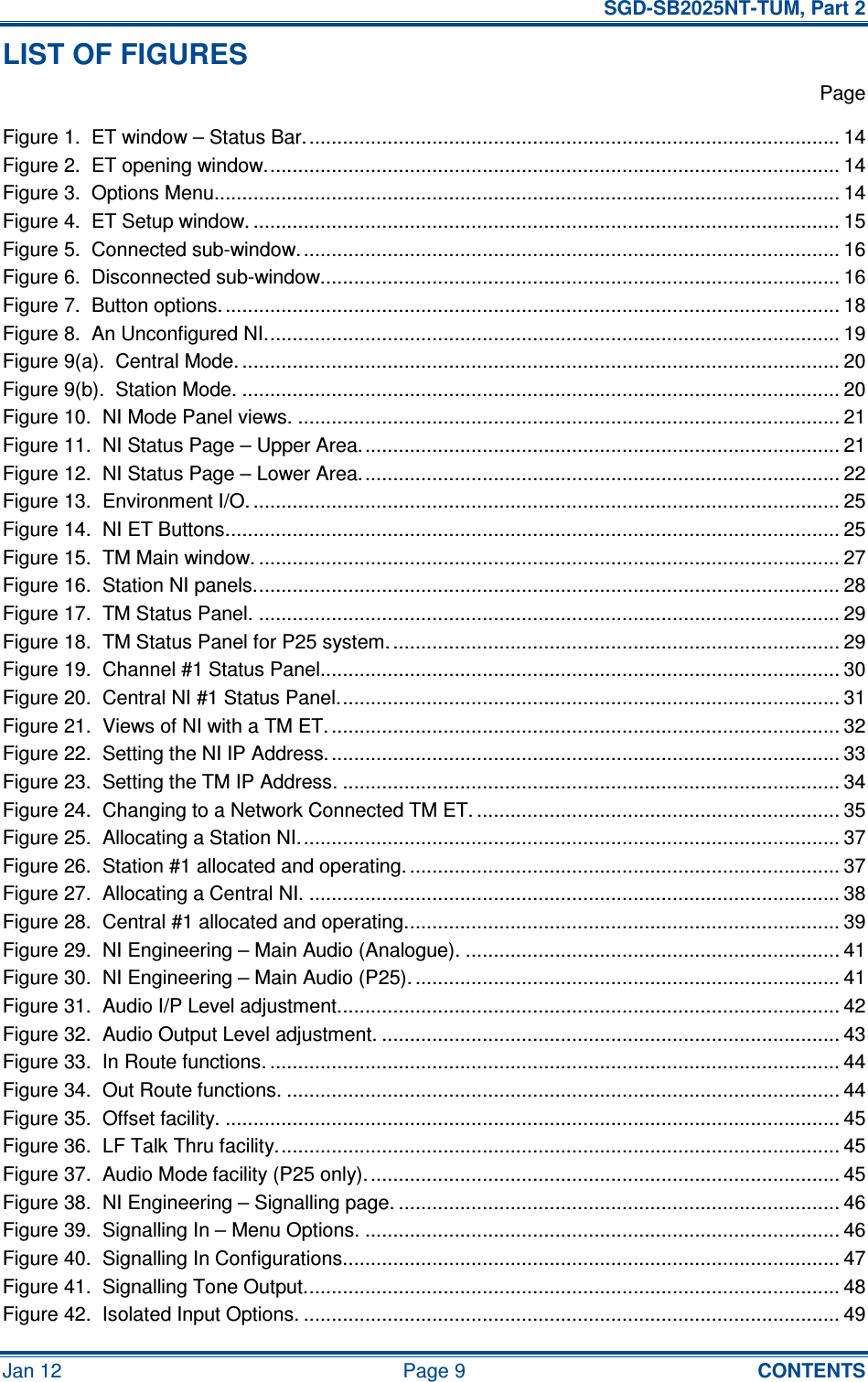   SGD-SB2025NT-TUM, Part 2 Jan 12  Page 9  CONTENTS LIST OF FIGURES   Page Figure 1.  ET window – Status Bar................................................................................................ 14 Figure 2.  ET opening window....................................................................................................... 14 Figure 3.  Options Menu................................................................................................................ 14 Figure 4.  ET Setup window. ......................................................................................................... 15 Figure 5.  Connected sub-window................................................................................................. 16 Figure 6.  Disconnected sub-window............................................................................................. 16 Figure 7.  Button options............................................................................................................... 18 Figure 8.  An Unconfigured NI....................................................................................................... 19 Figure 9(a).  Central Mode. ........................................................................................................... 20 Figure 9(b).  Station Mode. ........................................................................................................... 20 Figure 10.  NI Mode Panel views. ................................................................................................. 21 Figure 11.  NI Status Page – Upper Area...................................................................................... 21 Figure 12.  NI Status Page – Lower Area...................................................................................... 22 Figure 13.  Environment I/O. ......................................................................................................... 25 Figure 14.  NI ET Buttons.............................................................................................................. 25 Figure 15.  TM Main window. ........................................................................................................ 27 Figure 16.  Station NI panels......................................................................................................... 28 Figure 17.  TM Status Panel. ........................................................................................................ 29 Figure 18.  TM Status Panel for P25 system. ................................................................................ 29 Figure 19.  Channel #1 Status Panel............................................................................................. 30 Figure 20.  Central NI #1 Status Panel.......................................................................................... 31 Figure 21.  Views of NI with a TM ET. ........................................................................................... 32 Figure 22.  Setting the NI IP Address. ........................................................................................... 33 Figure 23.  Setting the TM IP Address. ......................................................................................... 34 Figure 24.  Changing to a Network Connected TM ET. ................................................................. 35 Figure 25.  Allocating a Station NI................................................................................................. 37 Figure 26.  Station #1 allocated and operating. ............................................................................. 37 Figure 27.  Allocating a Central NI. ............................................................................................... 38 Figure 28.  Central #1 allocated and operating.............................................................................. 39 Figure 29.  NI Engineering – Main Audio (Analogue). ................................................................... 41 Figure 30.  NI Engineering – Main Audio (P25). ............................................................................ 41 Figure 31.  Audio I/P Level adjustment.......................................................................................... 42 Figure 32.  Audio Output Level adjustment. .................................................................................. 43 Figure 33.  In Route functions. ...................................................................................................... 44 Figure 34.  Out Route functions. ................................................................................................... 44 Figure 35.  Offset facility. .............................................................................................................. 45 Figure 36.  LF Talk Thru facility..................................................................................................... 45 Figure 37.  Audio Mode facility (P25 only)..................................................................................... 45 Figure 38.  NI Engineering – Signalling page. ............................................................................... 46 Figure 39.  Signalling In – Menu Options. ..................................................................................... 46 Figure 40.  Signalling In Configurations......................................................................................... 47 Figure 41.  Signalling Tone Output................................................................................................ 48 Figure 42.  Isolated Input Options. ................................................................................................ 49 