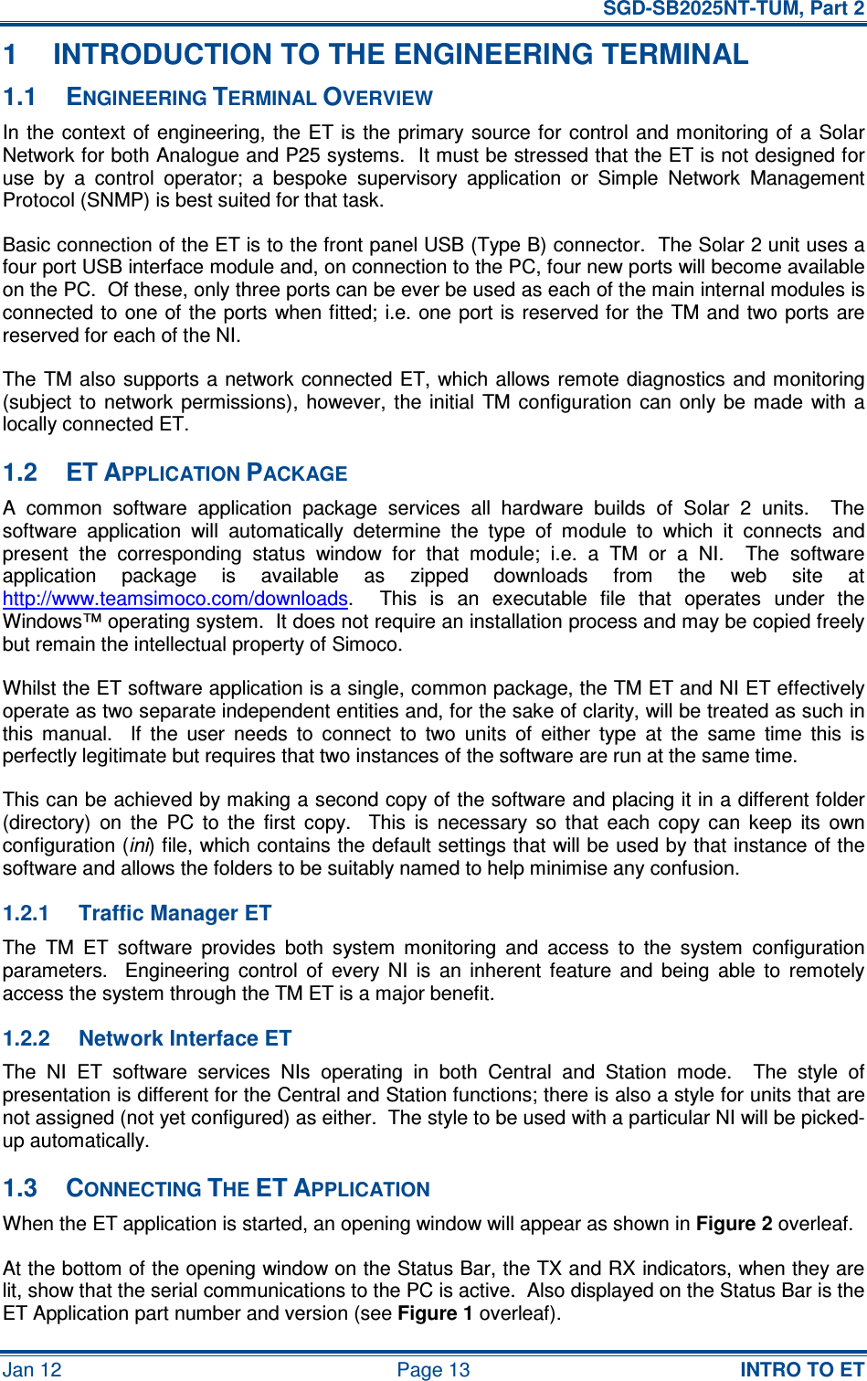   SGD-SB2025NT-TUM, Part 2 Jan 12  Page 13  INTRO TO ET 1  INTRODUCTION TO THE ENGINEERING TERMINAL 1.1  ENGINEERING TERMINAL OVERVIEW In the  context  of  engineering, the  ET is the  primary source for  control and monitoring of a Solar Network for both Analogue and P25 systems.  It must be stressed that the ET is not designed for use  by  a  control  operator;  a  bespoke  supervisory  application  or  Simple  Network  Management Protocol (SNMP) is best suited for that task. Basic connection of the ET is to the front panel USB (Type B) connector.  The Solar 2 unit uses a four port USB interface module and, on connection to the PC, four new ports will become available on the PC.  Of these, only three ports can be ever be used as each of the main internal modules is connected to  one of  the ports when fitted; i.e. one port  is reserved for the TM and two ports are reserved for each of the NI. The TM also supports a network connected ET, which allows remote diagnostics and monitoring (subject  to  network  permissions),  however,  the initial  TM configuration  can  only  be  made  with a locally connected ET. 1.2  ET APPLICATION PACKAGE A  common  software  application  package  services  all  hardware  builds  of  Solar  2  units.    The software  application  will  automatically  determine  the  type  of  module  to  which  it  connects  and present  the  corresponding  status  window  for  that  module;  i.e.  a  TM  or  a  NI.    The  software application  package  is  available  as  zipped  downloads  from  the  web  site  at http://www.teamsimoco.com/downloads.    This  is  an  executable  file  that  operates  under  the Windows™ operating system.  It does not require an installation process and may be copied freely but remain the intellectual property of Simoco. Whilst the ET software application is a single, common package, the TM ET and NI ET effectively operate as two separate independent entities and, for the sake of clarity, will be treated as such in this  manual.    If  the  user  needs  to  connect  to  two  units  of  either  type  at  the  same  time  this  is perfectly legitimate but requires that two instances of the software are run at the same time. This can be achieved by making a second copy of the software and placing it in a different folder (directory)  on  the  PC  to  the  first  copy.    This  is  necessary  so  that  each  copy  can  keep  its  own configuration (ini) file, which contains the default settings that will be used by that instance of the software and allows the folders to be suitably named to help minimise any confusion. 1.2.1  Traffic Manager ET The  TM  ET  software  provides  both  system  monitoring  and  access  to  the  system  configuration parameters.    Engineering  control  of  every  NI  is  an  inherent  feature  and  being  able  to  remotely access the system through the TM ET is a major benefit. 1.2.2  Network Interface ET The  NI  ET  software  services  NIs  operating  in  both  Central  and  Station  mode.    The  style  of presentation is different for the Central and Station functions; there is also a style for units that are not assigned (not yet configured) as either.  The style to be used with a particular NI will be picked-up automatically. 1.3  CONNECTING THE ET APPLICATION When the ET application is started, an opening window will appear as shown in Figure 2 overleaf. At the bottom of the opening window on the Status Bar, the TX and RX indicators, when they are lit, show that the serial communications to the PC is active.  Also displayed on the Status Bar is the ET Application part number and version (see Figure 1 overleaf). 