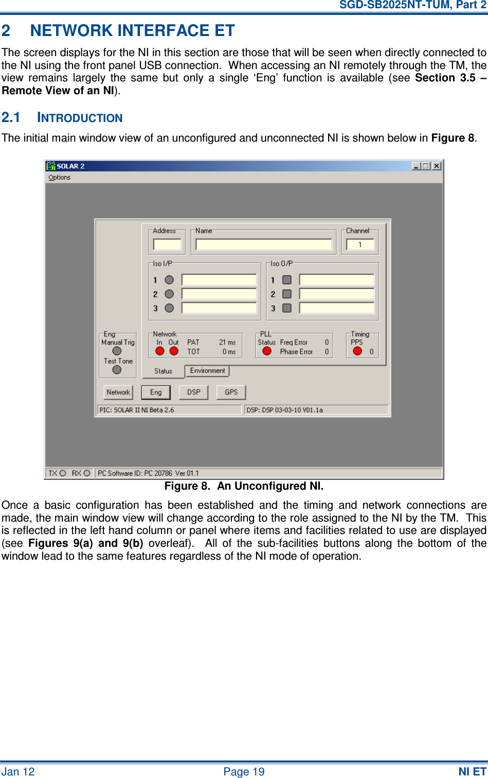   SGD-SB2025NT-TUM, Part 2 Jan 12  Page 19  NI ET 2  NETWORK INTERFACE ET The screen displays for the NI in this section are those that will be seen when directly connected to the NI using the front panel USB connection.  When accessing an NI remotely through the TM, the view  remains  largely  the  same  but  only  a  single  ‘Eng’  function  is  available  (see  Section  3.5  – Remote View of an NI). 2.1  INTRODUCTION The initial main window view of an unconfigured and unconnected NI is shown below in Figure 8. Figure 8.  An Unconfigured NI. Once  a  basic  configuration  has  been  established  and  the  timing  and  network  connections  are made, the main window view will change according to the role assigned to the NI by the TM.  This is reflected in the left hand column or panel where items and facilities related to use are displayed (see  Figures  9(a)  and  9(b)  overleaf).    All  of  the  sub-facilities  buttons  along  the  bottom  of  the window lead to the same features regardless of the NI mode of operation. 