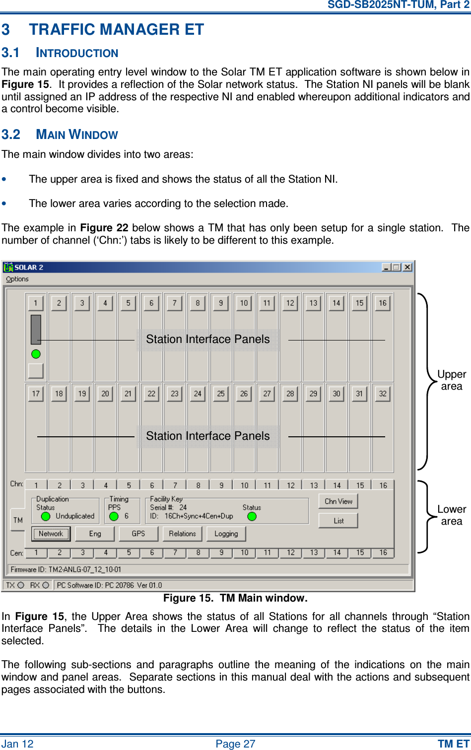   SGD-SB2025NT-TUM, Part 2 Jan 12  Page 27 TM ET 3  TRAFFIC MANAGER ET 3.1  INTRODUCTION The main operating entry level window to the Solar TM ET application software is shown below in Figure 15.  It provides a reflection of the Solar network status.  The Station NI panels will be blank until assigned an IP address of the respective NI and enabled whereupon additional indicators and a control become visible. 3.2  MAIN WINDOW The main window divides into two areas: • The upper area is fixed and shows the status of all the Station NI. • The lower area varies according to the selection made. The example in Figure 22 below shows a TM that has only been setup for a single station.  The number of channel (‘Chn:’) tabs is likely to be different to this example. Figure 15.  TM Main window. In Figure  15,  the  Upper  Area  shows  the  status  of  all  Stations  for  all  channels  through  “Station Interface  Panels”.    The  details  in  the  Lower  Area  will  change  to  reflect  the  status  of  the  item selected. The  following  sub-sections  and  paragraphs  outline  the  meaning  of  the  indications  on  the  main window and panel areas.  Separate sections in this manual deal with the actions and subsequent pages associated with the buttons. Station Interface Panels Station Interface Panels Upper area Lower area 