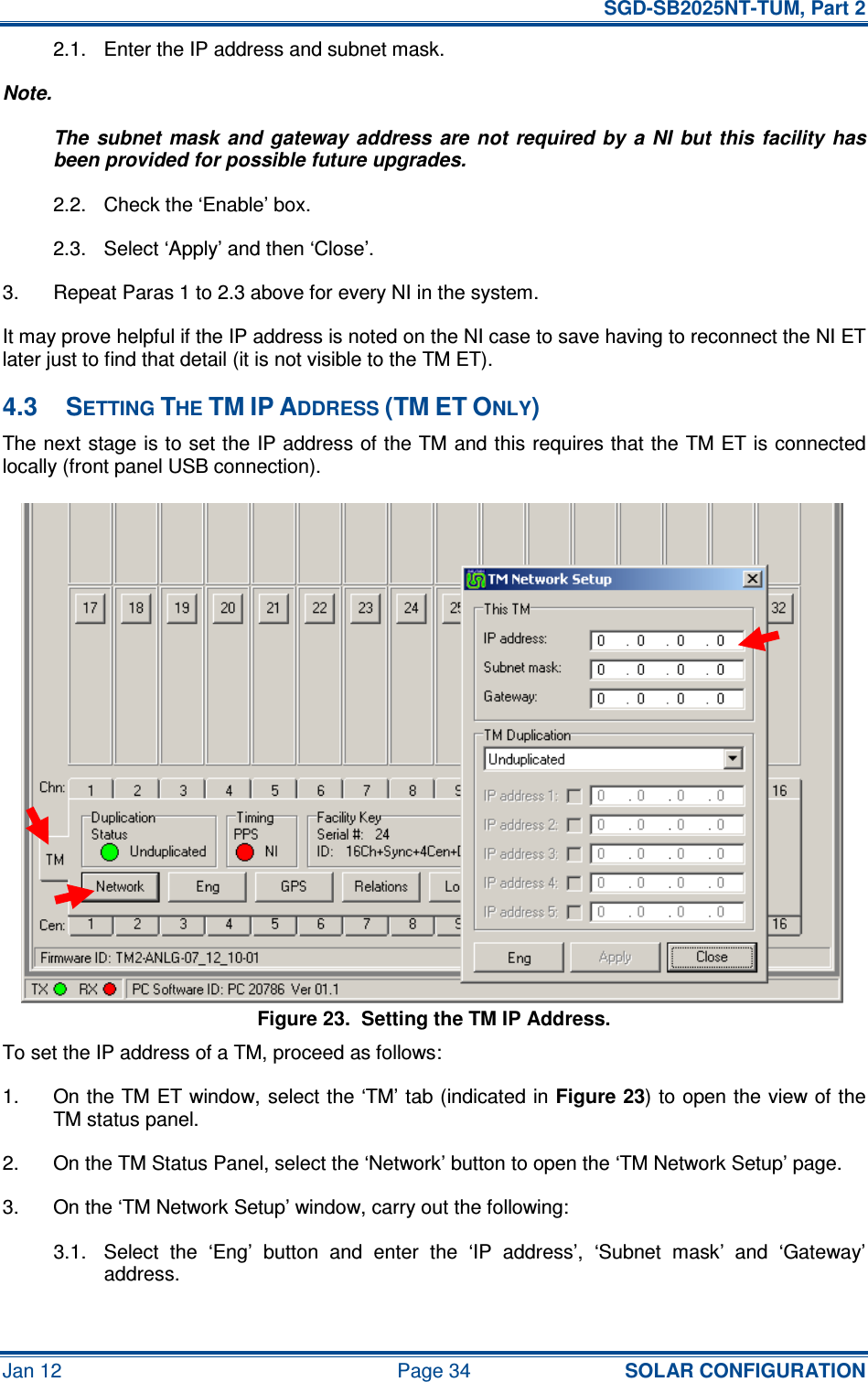   SGD-SB2025NT-TUM, Part 2 Jan 12  Page 34 SOLAR CONFIGURATION 2.1.  Enter the IP address and subnet mask. Note. The  subnet  mask  and gateway  address  are not  required  by  a  NI  but  this facility  has been provided for possible future upgrades. 2.2.  Check the ‘Enable’ box. 2.3.  Select ‘Apply’ and then ‘Close’. 3.  Repeat Paras 1 to 2.3 above for every NI in the system. It may prove helpful if the IP address is noted on the NI case to save having to reconnect the NI ET later just to find that detail (it is not visible to the TM ET). 4.3  SETTING THE TM IP ADDRESS (TM ET ONLY) The next stage is to set the IP address of the TM and this requires that the TM ET is connected locally (front panel USB connection). Figure 23.  Setting the TM IP Address. To set the IP address of a TM, proceed as follows: 1.  On the TM ET window, select the ‘TM’ tab (indicated in Figure 23) to open the view of the TM status panel. 2.  On the TM Status Panel, select the ‘Network’ button to open the ‘TM Network Setup’ page. 3.  On the ‘TM Network Setup’ window, carry out the following: 3.1.  Select  the  ‘Eng’  button  and  enter  the  ‘IP  address’,  ‘Subnet  mask’  and  ‘Gateway’ address. 