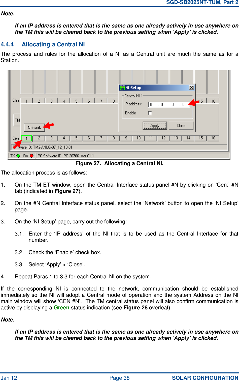   SGD-SB2025NT-TUM, Part 2 Jan 12  Page 38 SOLAR CONFIGURATION Note. If an IP address is entered that is the same as one already actively in use anywhere on the TM this will be cleared back to the previous setting when ‘Apply’ is clicked. 4.4.4  Allocating a Central NI The  process  and  rules  for  the  allocation  of  a  NI  as  a  Central  unit  are  much  the  same  as  for  a Station. Figure 27.  Allocating a Central NI. The allocation process is as follows: 1.  On the TM ET window, open the Central Interface status panel #N by clicking on ‘Cen:’ #N tab (indicated in Figure 27). 2.  On the #N Central Interface status panel, select the ‘Network’ button to open the ‘NI Setup’ page. 3.  On the ‘NI Setup’ page, carry out the following: 3.1.  Enter  the  ‘IP  address’  of  the  NI  that  is  to  be  used  as  the  Central  Interface  for  that number. 3.2.  Check the ‘Enable’ check box. 3.3.  Select ‘Apply’ &gt; ‘Close’. 4.  Repeat Paras 1 to 3.3 for each Central NI on the system. If  the  corresponding  NI  is  connected  to  the  network,  communication  should  be  established immediately so the NI will adopt a  Central mode of operation and the  system Address on the NI main window will show ‘CEN #N’.  The TM central status panel will also confirm communication is active by displaying a Green status indication (see Figure 28 overleaf). Note. If an IP address is entered that is the same as one already actively in use anywhere on the TM this will be cleared back to the previous setting when ‘Apply’ is clicked. 