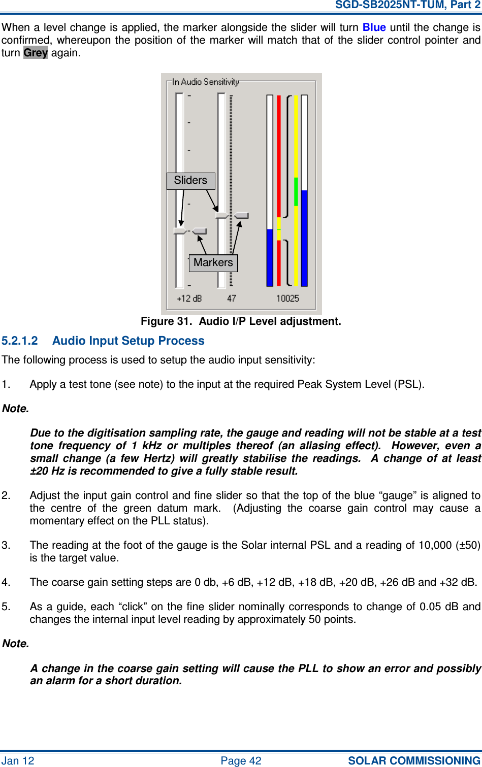   SGD-SB2025NT-TUM, Part 2 Jan 12  Page 42 SOLAR COMMISSIONING When a level change is applied, the marker alongside the slider will turn Blue until the change is confirmed, whereupon the  position of the marker will match  that  of  the slider  control  pointer and turn Grey again. Figure 31.  Audio I/P Level adjustment. 5.2.1.2  Audio Input Setup Process The following process is used to setup the audio input sensitivity: 1.  Apply a test tone (see note) to the input at the required Peak System Level (PSL). Note. Due to the digitisation sampling rate, the gauge and reading will not be stable at a test tone  frequency  of  1  kHz  or  multiples  thereof  (an  aliasing  effect).    However,  even  a small  change  (a  few  Hertz)  will  greatly  stabilise  the  readings.    A  change  of  at  least ±20 Hz is recommended to give a fully stable result. 2.  Adjust the input gain control and fine slider so that the top of the blue “gauge” is aligned to the  centre  of  the  green  datum  mark.    (Adjusting  the  coarse  gain  control  may  cause  a momentary effect on the PLL status). 3.  The reading at the foot of the gauge is the Solar internal PSL and a reading of 10,000 (±50) is the target value. 4.  The coarse gain setting steps are 0 db, +6 dB, +12 dB, +18 dB, +20 dB, +26 dB and +32 dB. 5.  As a guide, each “click” on the fine slider nominally corresponds to change of 0.05 dB and changes the internal input level reading by approximately 50 points. Note. A change in the coarse gain setting will cause the PLL to show an error and possibly an alarm for a short duration. Sliders Markers 