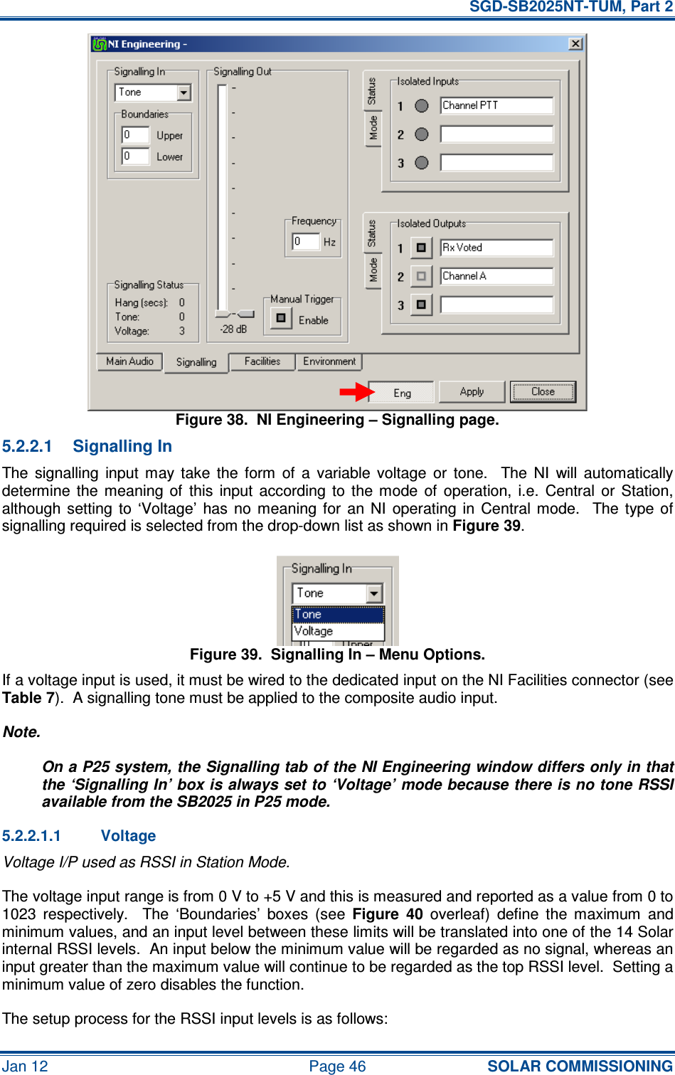   SGD-SB2025NT-TUM, Part 2 Jan 12  Page 46 SOLAR COMMISSIONING Figure 38.  NI Engineering – Signalling page. 5.2.2.1  Signalling In The  signalling  input  may  take  the  form  of  a  variable  voltage  or  tone.    The  NI  will  automatically determine  the  meaning  of  this  input  according  to  the  mode  of  operation,  i.e.  Central  or  Station, although  setting  to  ‘Voltage’  has  no  meaning  for  an NI  operating  in  Central  mode.    The  type of signalling required is selected from the drop-down list as shown in Figure 39. Figure 39.  Signalling In – Menu Options. If a voltage input is used, it must be wired to the dedicated input on the NI Facilities connector (see Table 7).  A signalling tone must be applied to the composite audio input. Note. On a P25 system, the Signalling tab of the NI Engineering window differs only in that the ‘Signalling In’ box is always set to ‘Voltage’ mode because there is no tone RSSI available from the SB2025 in P25 mode. 5.2.2.1.1  Voltage Voltage I/P used as RSSI in Station Mode. The voltage input range is from 0 V to +5 V and this is measured and reported as a value from 0 to 1023  respectively.    The  ‘Boundaries’  boxes  (see Figure  40  overleaf)  define  the  maximum  and minimum values, and an input level between these limits will be translated into one of the 14 Solar internal RSSI levels.  An input below the minimum value will be regarded as no signal, whereas an input greater than the maximum value will continue to be regarded as the top RSSI level.  Setting a minimum value of zero disables the function. The setup process for the RSSI input levels is as follows: 