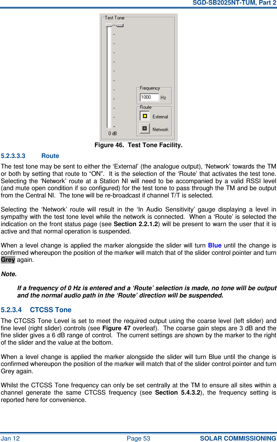   SGD-SB2025NT-TUM, Part 2 Jan 12  Page 53 SOLAR COMMISSIONING Figure 46.  Test Tone Facility. 5.2.3.3.3  Route The test tone may be sent to either the ‘External’ (the analogue output), ‘Network’ towards the TM or both by setting that route to “ON”.  It is the selection of the ‘Route’ that activates the test tone.  Selecting the  ‘Network’  route at  a Station  NI  will  need  to  be  accompanied  by a  valid  RSSI  level (and mute open condition if so configured) for the test tone to pass through the TM and be output from the Central NI.  The tone will be re-broadcast if channel T/T is selected. Selecting  the  ‘Network’  route  will  result  in  the  ‘In  Audio  Sensitivity’  gauge  displaying  a  level  in sympathy with the test tone level while the network is connected.  When a ‘Route’ is selected the indication on the front status page (see Section 2.2.1.2) will be present to warn the user that it is active and that normal operation is suspended. When a level change is applied the marker alongside the slider will turn Blue until the change is confirmed whereupon the position of the marker will match that of the slider control pointer and turn Grey again. Note. If a frequency of 0 Hz is entered and a ‘Route’ selection is made, no tone will be output and the normal audio path in the ‘Route’ direction will be suspended. 5.2.3.4  CTCSS Tone The CTCSS Tone Level is set to meet the required output using the coarse level (left slider) and fine level (right slider) controls (see Figure 47 overleaf).  The coarse gain steps are 3 dB and the fine slider gives a 6 dB range of control.  The current settings are shown by the marker to the right of the slider and the value at the bottom. When a  level change is applied the marker alongside the slider will turn Blue until the change is confirmed whereupon the position of the marker will match that of the slider control pointer and turn Grey again. Whilst the CTCSS Tone frequency can only be set centrally at the TM to ensure all sites within a channel  generate  the  same  CTCSS  frequency  (see Section  5.4.3.2),  the  frequency  setting  is reported here for convenience. 