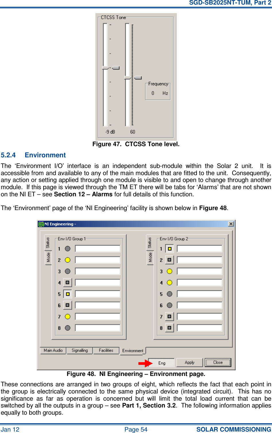   SGD-SB2025NT-TUM, Part 2 Jan 12  Page 54 SOLAR COMMISSIONING Figure 47.  CTCSS Tone level. 5.2.4  Environment The  ‘Environment  I/O’  interface  is  an  independent  sub-module  within  the  Solar  2  unit.    It  is accessible from and available to any of the main modules that are fitted to the unit.  Consequently, any action or setting applied through one module is visible to and open to change through another module.  If this page is viewed through the TM ET there will be tabs for ‘Alarms’ that are not shown on the NI ET – see Section 12 – Alarms for full details of this function. The ‘Environment’ page of the ‘NI Engineering’ facility is shown below in Figure 48. Figure 48.  NI Engineering – Environment page. These connections are arranged in two groups of eight, which reflects the fact that each point in the  group  is electrically connected  to the  same  physical device (integrated  circuit).    This has  no significance  as  far  as  operation  is  concerned  but  will  limit  the  total  load  current  that  can  be switched by all the outputs in a group – see Part 1, Section 3.2.  The following information applies equally to both groups. 