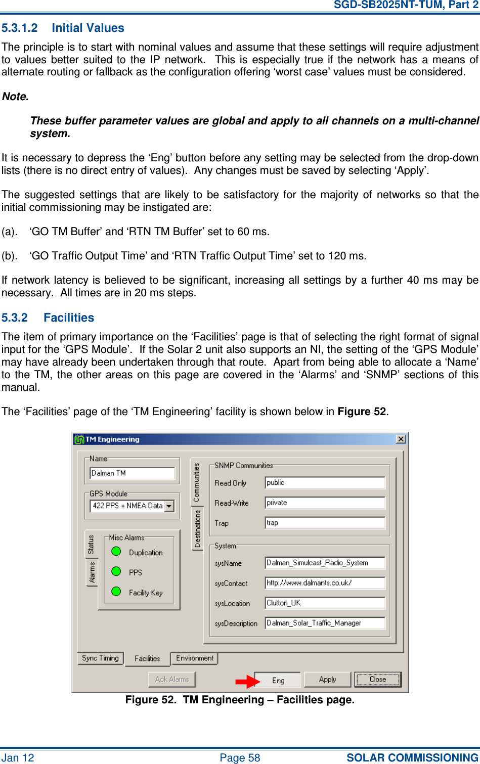   SGD-SB2025NT-TUM, Part 2 Jan 12  Page 58 SOLAR COMMISSIONING 5.3.1.2  Initial Values The principle is to start with nominal values and assume that these settings will require adjustment to  values  better  suited to  the IP  network.    This is  especially  true  if  the  network  has  a means  of alternate routing or fallback as the configuration offering ‘worst case’ values must be considered. Note. These buffer parameter values are global and apply to all channels on a multi-channel system. It is necessary to depress the ‘Eng’ button before any setting may be selected from the drop-down lists (there is no direct entry of values).  Any changes must be saved by selecting ‘Apply’. The suggested  settings  that  are  likely  to  be satisfactory for  the  majority  of  networks  so  that  the initial commissioning may be instigated are: (a).  ‘GO TM Buffer’ and ‘RTN TM Buffer’ set to 60 ms. (b).  ‘GO Traffic Output Time’ and ‘RTN Traffic Output Time’ set to 120 ms. If network latency is believed to  be significant, increasing all settings by a  further 40 ms may be necessary.  All times are in 20 ms steps. 5.3.2  Facilities The item of primary importance on the ‘Facilities’ page is that of selecting the right format of signal input for the ‘GPS Module’.  If the Solar 2 unit also supports an NI, the setting of the ‘GPS Module’ may have already been undertaken through that route.  Apart from being able to allocate a ‘Name’ to the TM, the other areas on  this page  are  covered in  the ‘Alarms’ and ‘SNMP’ sections  of  this manual. The ‘Facilities’ page of the ‘TM Engineering’ facility is shown below in Figure 52. Figure 52.  TM Engineering – Facilities page. 