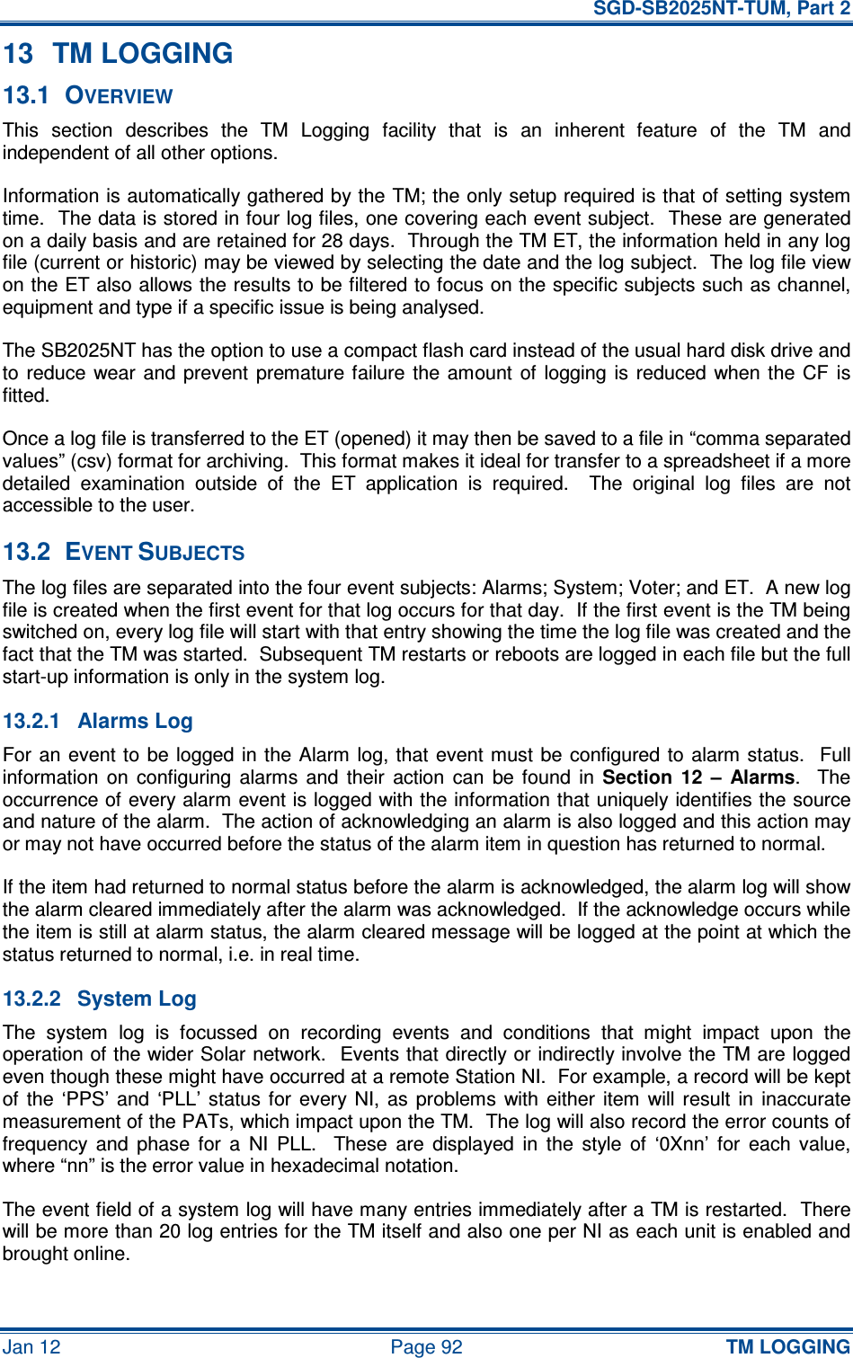   SGD-SB2025NT-TUM, Part 2 Jan 12  Page 92 TM LOGGING 13  TM LOGGING 13.1  OVERVIEW This  section  describes  the  TM  Logging  facility  that  is  an  inherent  feature  of  the  TM  and independent of all other options. Information is automatically gathered by the TM; the only setup required is that of setting system time.  The data is stored in four log files, one covering each event subject.  These are generated on a daily basis and are retained for 28 days.  Through the TM ET, the information held in any log file (current or historic) may be viewed by selecting the date and the log subject.  The log file view on the ET also allows the results to be filtered to focus on the specific subjects such as channel, equipment and type if a specific issue is being analysed. The SB2025NT has the option to use a compact flash card instead of the usual hard disk drive and to  reduce  wear and  prevent  premature failure  the  amount  of  logging is  reduced  when the  CF  is fitted. Once a log file is transferred to the ET (opened) it may then be saved to a file in “comma separated values” (csv) format for archiving.  This format makes it ideal for transfer to a spreadsheet if a more detailed  examination  outside  of  the  ET  application  is  required.    The  original  log  files  are  not accessible to the user. 13.2  EVENT SUBJECTS The log files are separated into the four event subjects: Alarms; System; Voter; and ET.  A new log file is created when the first event for that log occurs for that day.  If the first event is the TM being switched on, every log file will start with that entry showing the time the log file was created and the fact that the TM was started.  Subsequent TM restarts or reboots are logged in each file but the full start-up information is only in the system log. 13.2.1  Alarms Log For an event to  be  logged in the Alarm  log,  that  event  must be  configured to  alarm status.  Full information  on  configuring  alarms  and  their  action  can  be  found  in Section  12  –  Alarms.    The occurrence of every alarm event is logged with the information that uniquely identifies the source and nature of the alarm.  The action of acknowledging an alarm is also logged and this action may or may not have occurred before the status of the alarm item in question has returned to normal. If the item had returned to normal status before the alarm is acknowledged, the alarm log will show the alarm cleared immediately after the alarm was acknowledged.  If the acknowledge occurs while the item is still at alarm status, the alarm cleared message will be logged at the point at which the status returned to normal, i.e. in real time. 13.2.2  System Log The  system  log  is  focussed  on  recording  events  and  conditions  that  might  impact  upon  the operation of the wider Solar network.  Events that directly or indirectly involve the TM are logged even though these might have occurred at a remote Station NI.  For example, a record will be kept of  the  ‘PPS’  and  ‘PLL’  status  for  every  NI,  as  problems  with  either  item  will  result  in  inaccurate measurement of the PATs, which impact upon the TM.  The log will also record the error counts of frequency  and  phase  for  a  NI  PLL.    These  are  displayed  in  the  style  of  ‘0Xnn’  for  each  value, where “nn” is the error value in hexadecimal notation. The event field of a system log will have many entries immediately after a TM is restarted.  There will be more than 20 log entries for the TM itself and also one per NI as each unit is enabled and brought online. 