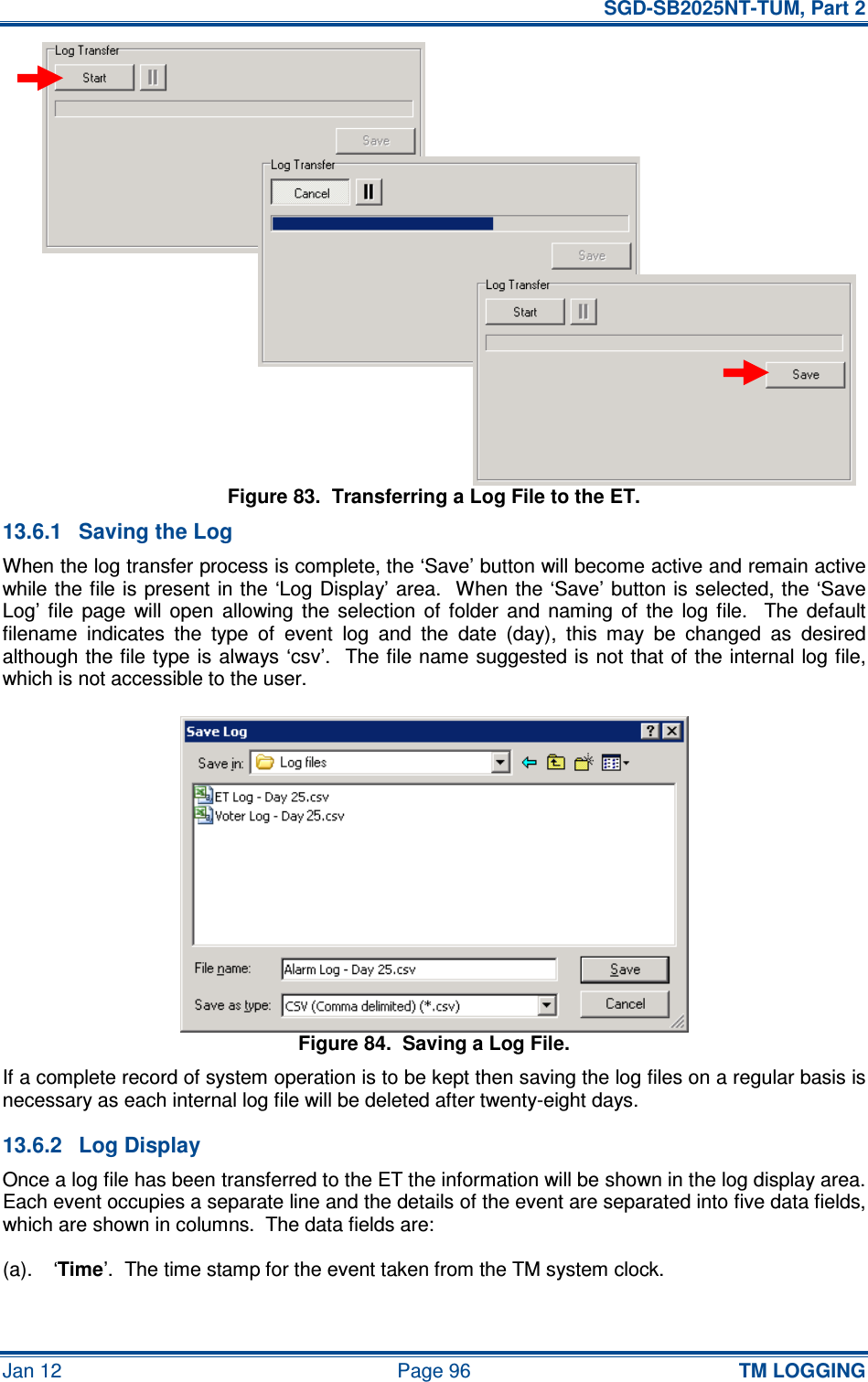   SGD-SB2025NT-TUM, Part 2 Jan 12  Page 96 TM LOGGING Figure 83.  Transferring a Log File to the ET. 13.6.1  Saving the Log When the log transfer process is complete, the ‘Save’ button will become active and remain active while the file is present in the ‘Log Display’ area.  When the ‘Save’ button is selected, the ‘Save Log’  file  page  will  open  allowing  the  selection  of  folder  and  naming  of  the  log  file.    The  default filename  indicates  the  type  of  event  log  and  the  date  (day),  this  may  be  changed  as  desired although the file type is always ‘csv’.   The file name suggested is not that of the internal log file, which is not accessible to the user. Figure 84.  Saving a Log File. If a complete record of system operation is to be kept then saving the log files on a regular basis is necessary as each internal log file will be deleted after twenty-eight days. 13.6.2  Log Display Once a log file has been transferred to the ET the information will be shown in the log display area.  Each event occupies a separate line and the details of the event are separated into five data fields, which are shown in columns.  The data fields are: (a).  ‘Time’.  The time stamp for the event taken from the TM system clock. 