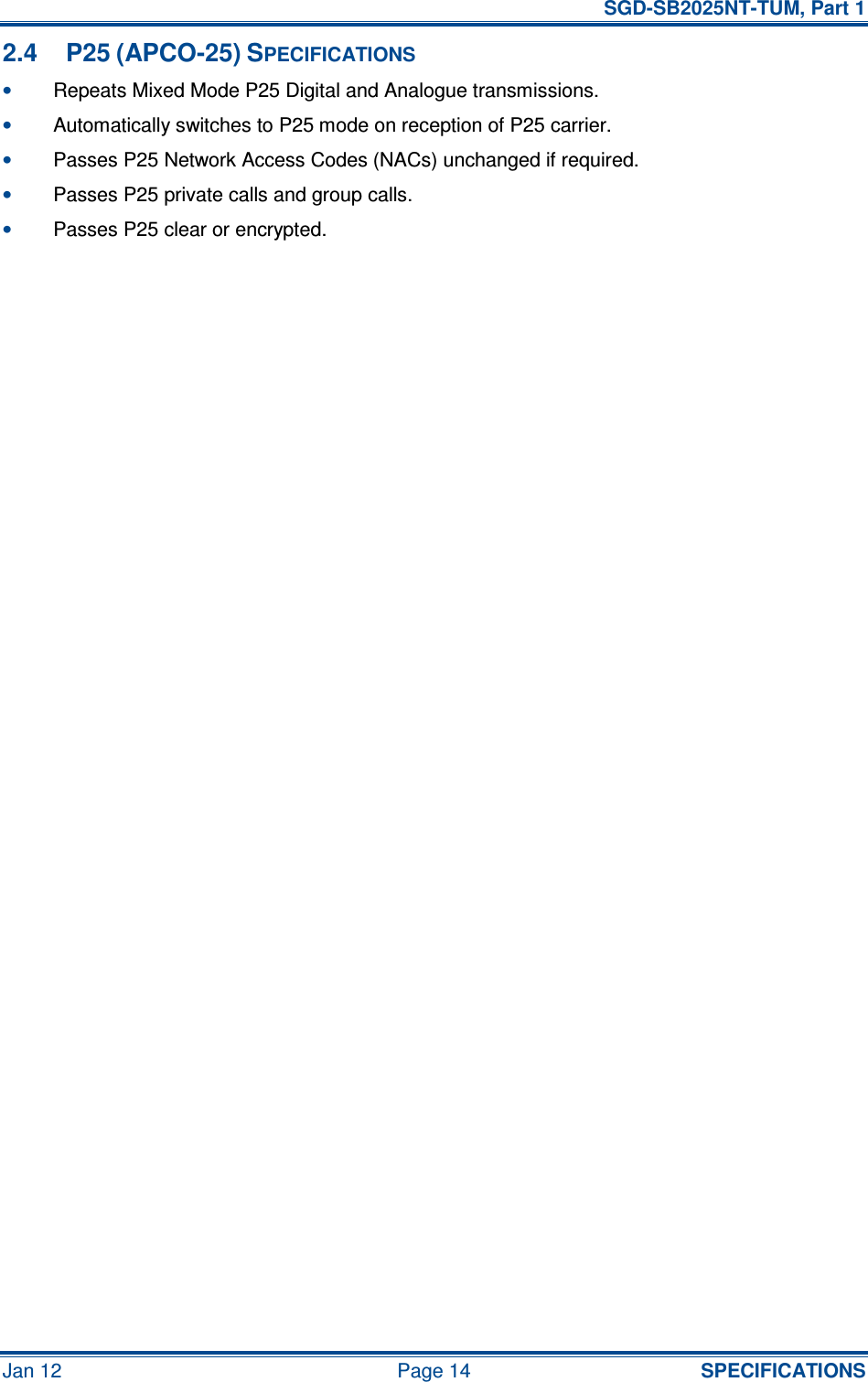   SGD-SB2025NT-TUM, Part 1 Jan 12  Page 14  SPECIFICATIONS 2.4  P25 (APCO-25) SPECIFICATIONS • Repeats Mixed Mode P25 Digital and Analogue transmissions. • Automatically switches to P25 mode on reception of P25 carrier. • Passes P25 Network Access Codes (NACs) unchanged if required. • Passes P25 private calls and group calls. • Passes P25 clear or encrypted.     