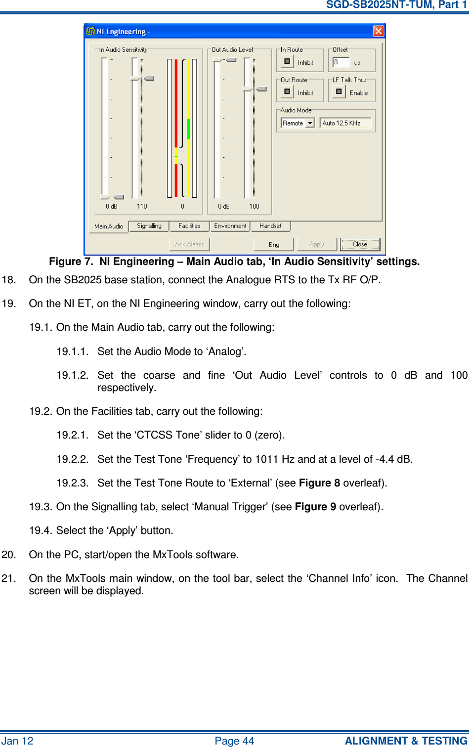   SGD-SB2025NT-TUM, Part 1 Jan 12  Page 44  ALIGNMENT &amp; TESTING Figure 7.  NI Engineering – Main Audio tab, ‘In Audio Sensitivity’ settings. 18.  On the SB2025 base station, connect the Analogue RTS to the Tx RF O/P. 19.  On the NI ET, on the NI Engineering window, carry out the following: 19.1. On the Main Audio tab, carry out the following: 19.1.1.  Set the Audio Mode to ‘Analog’. 19.1.2.  Set  the  coarse  and  fine  ‘Out  Audio  Level’  controls  to  0  dB  and  100 respectively. 19.2. On the Facilities tab, carry out the following: 19.2.1.  Set the ‘CTCSS Tone’ slider to 0 (zero). 19.2.2.  Set the Test Tone ‘Frequency’ to 1011 Hz and at a level of -4.4 dB. 19.2.3.  Set the Test Tone Route to ‘External’ (see Figure 8 overleaf). 19.3. On the Signalling tab, select ‘Manual Trigger’ (see Figure 9 overleaf). 19.4. Select the ‘Apply’ button. 20.  On the PC, start/open the MxTools software. 21.  On the MxTools main window, on the tool bar, select the ‘Channel Info’ icon.  The Channel screen will be displayed. 