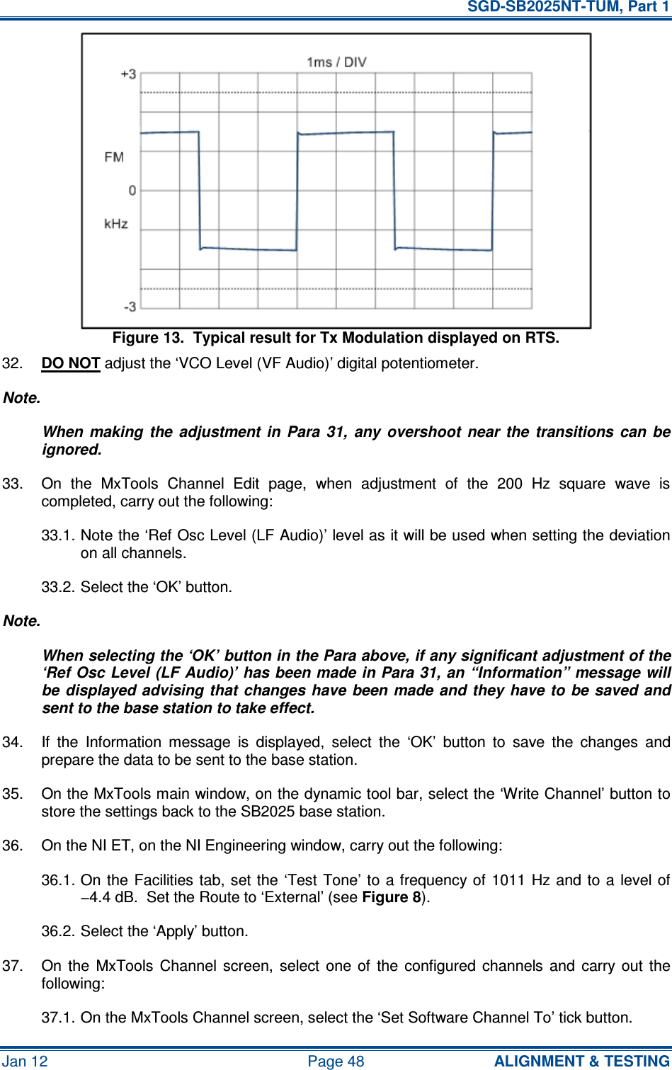   SGD-SB2025NT-TUM, Part 1 Jan 12  Page 48  ALIGNMENT &amp; TESTING Figure 13.  Typical result for Tx Modulation displayed on RTS. 32.  DO NOT adjust the ‘VCO Level (VF Audio)’ digital potentiometer. Note. When  making  the  adjustment  in  Para  31,  any  overshoot  near  the  transitions  can  be ignored. 33.  On  the  MxTools  Channel  Edit  page,  when  adjustment  of  the  200  Hz  square  wave  is completed, carry out the following: 33.1. Note the ‘Ref Osc Level (LF Audio)’ level as it will be used when setting the deviation on all channels. 33.2. Select the ‘OK’ button. Note. When selecting the ‘OK’ button in the Para above, if any significant adjustment of the ‘Ref Osc Level (LF Audio)’ has been made in Para 31, an “Information” message will be displayed advising  that  changes have  been made and  they have to be saved and sent to the base station to take effect. 34.  If  the  Information  message  is  displayed,  select  the  ‘OK’  button  to  save  the  changes  and prepare the data to be sent to the base station. 35.  On the MxTools main window, on the dynamic tool bar, select the ‘Write Channel’ button to store the settings back to the SB2025 base station. 36.  On the NI ET, on the NI Engineering window, carry out the following: 36.1. On the  Facilities tab, set the  ‘Test  Tone’ to a frequency of  1011  Hz and to a level of −4.4 dB.  Set the Route to ‘External’ (see Figure 8). 36.2. Select the ‘Apply’ button. 37.  On  the  MxTools  Channel  screen,  select  one  of  the  configured  channels  and  carry  out  the following: 37.1. On the MxTools Channel screen, select the ‘Set Software Channel To’ tick button. 