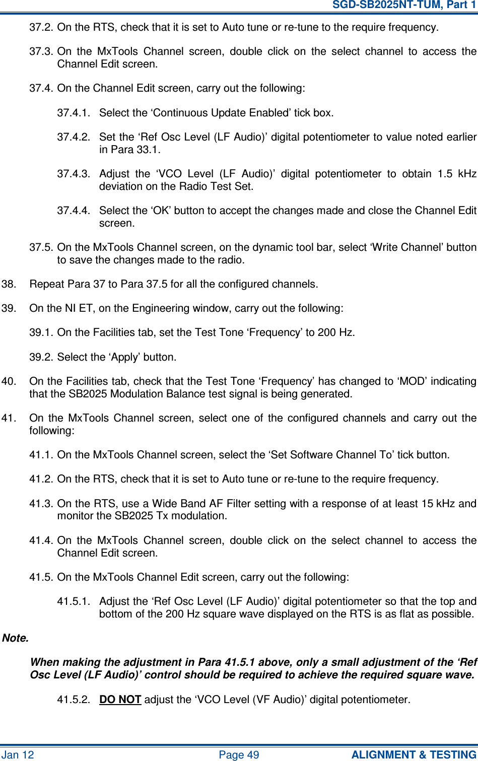   SGD-SB2025NT-TUM, Part 1 Jan 12  Page 49  ALIGNMENT &amp; TESTING 37.2. On the RTS, check that it is set to Auto tune or re-tune to the require frequency. 37.3. On  the  MxTools  Channel  screen,  double  click  on  the  select  channel  to  access  the Channel Edit screen. 37.4. On the Channel Edit screen, carry out the following: 37.4.1.  Select the ‘Continuous Update Enabled’ tick box. 37.4.2.  Set the ‘Ref Osc Level (LF Audio)’ digital potentiometer to value noted earlier in Para 33.1. 37.4.3.  Adjust  the  ‘VCO  Level  (LF  Audio)’  digital  potentiometer  to  obtain  1.5  kHz deviation on the Radio Test Set. 37.4.4.  Select the ‘OK’ button to accept the changes made and close the Channel Edit screen. 37.5. On the MxTools Channel screen, on the dynamic tool bar, select ‘Write Channel’ button to save the changes made to the radio. 38.  Repeat Para 37 to Para 37.5 for all the configured channels. 39.  On the NI ET, on the Engineering window, carry out the following: 39.1. On the Facilities tab, set the Test Tone ‘Frequency’ to 200 Hz. 39.2. Select the ‘Apply’ button. 40.  On the Facilities tab, check that the Test Tone ‘Frequency’ has changed to ‘MOD’ indicating that the SB2025 Modulation Balance test signal is being generated. 41.  On  the  MxTools  Channel  screen,  select  one  of  the  configured  channels  and  carry  out  the following: 41.1. On the MxTools Channel screen, select the ‘Set Software Channel To’ tick button. 41.2. On the RTS, check that it is set to Auto tune or re-tune to the require frequency. 41.3. On the RTS, use a Wide Band AF Filter setting with a response of at least 15 kHz and monitor the SB2025 Tx modulation. 41.4. On  the  MxTools  Channel  screen,  double  click  on  the  select  channel  to  access  the Channel Edit screen. 41.5. On the MxTools Channel Edit screen, carry out the following: 41.5.1.  Adjust the ‘Ref Osc Level (LF Audio)’ digital potentiometer so that the top and bottom of the 200 Hz square wave displayed on the RTS is as flat as possible. Note. When making the adjustment in Para 41.5.1 above, only a small adjustment of the ‘Ref Osc Level (LF Audio)’ control should be required to achieve the required square wave. 41.5.2.  DO NOT adjust the ‘VCO Level (VF Audio)’ digital potentiometer. 