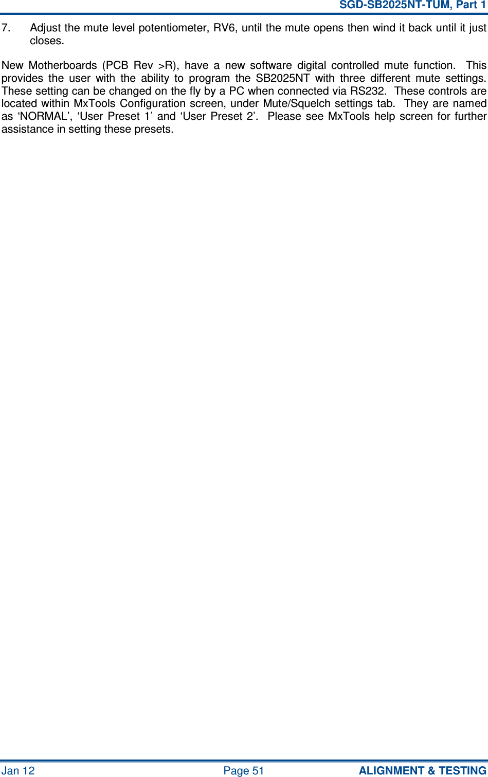   SGD-SB2025NT-TUM, Part 1 Jan 12  Page 51  ALIGNMENT &amp; TESTING 7.  Adjust the mute level potentiometer, RV6, until the mute opens then wind it back until it just closes. New  Motherboards  (PCB  Rev  &gt;R),  have  a  new  software  digital  controlled  mute  function.    This provides  the  user  with  the  ability  to  program  the  SB2025NT  with  three  different  mute  settings.  These setting can be changed on the fly by a PC when connected via RS232.  These controls are located within MxTools Configuration screen, under Mute/Squelch settings tab.  They are named as  ‘NORMAL’, ‘User  Preset  1’  and  ‘User Preset 2’.   Please  see  MxTools  help screen for  further assistance in setting these presets.  