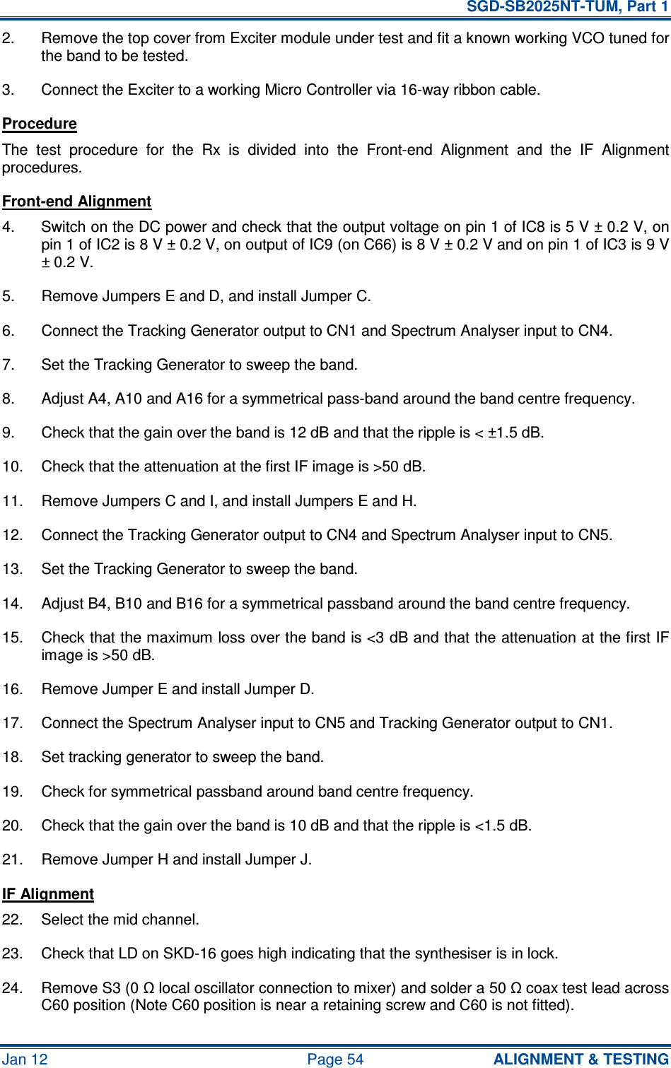   SGD-SB2025NT-TUM, Part 1 Jan 12  Page 54  ALIGNMENT &amp; TESTING 2.  Remove the top cover from Exciter module under test and fit a known working VCO tuned for the band to be tested. 3.  Connect the Exciter to a working Micro Controller via 16-way ribbon cable. Procedure The  test  procedure  for  the  Rx  is  divided  into  the  Front-end  Alignment  and  the  IF  Alignment procedures. Front-end Alignment 4.  Switch on the DC power and check that the output voltage on pin 1 of IC8 is 5 V ± 0.2 V, on pin 1 of IC2 is 8 V ± 0.2 V, on output of IC9 (on C66) is 8 V ± 0.2 V and on pin 1 of IC3 is 9 V ± 0.2 V. 5.  Remove Jumpers E and D, and install Jumper C. 6.  Connect the Tracking Generator output to CN1 and Spectrum Analyser input to CN4. 7.  Set the Tracking Generator to sweep the band. 8.  Adjust A4, A10 and A16 for a symmetrical pass-band around the band centre frequency. 9.  Check that the gain over the band is 12 dB and that the ripple is &lt; ±1.5 dB. 10.  Check that the attenuation at the first IF image is &gt;50 dB. 11.  Remove Jumpers C and I, and install Jumpers E and H. 12.  Connect the Tracking Generator output to CN4 and Spectrum Analyser input to CN5. 13.  Set the Tracking Generator to sweep the band. 14.  Adjust B4, B10 and B16 for a symmetrical passband around the band centre frequency. 15.  Check that the maximum loss over the band is &lt;3 dB and that the attenuation at the first IF image is &gt;50 dB. 16.  Remove Jumper E and install Jumper D. 17.  Connect the Spectrum Analyser input to CN5 and Tracking Generator output to CN1. 18.  Set tracking generator to sweep the band. 19.  Check for symmetrical passband around band centre frequency. 20.  Check that the gain over the band is 10 dB and that the ripple is &lt;1.5 dB. 21.  Remove Jumper H and install Jumper J. IF Alignment 22.  Select the mid channel. 23.  Check that LD on SKD-16 goes high indicating that the synthesiser is in lock. 24.  Remove S3 (0 Ω local oscillator connection to mixer) and solder a 50 Ω coax test lead across C60 position (Note C60 position is near a retaining screw and C60 is not fitted). 